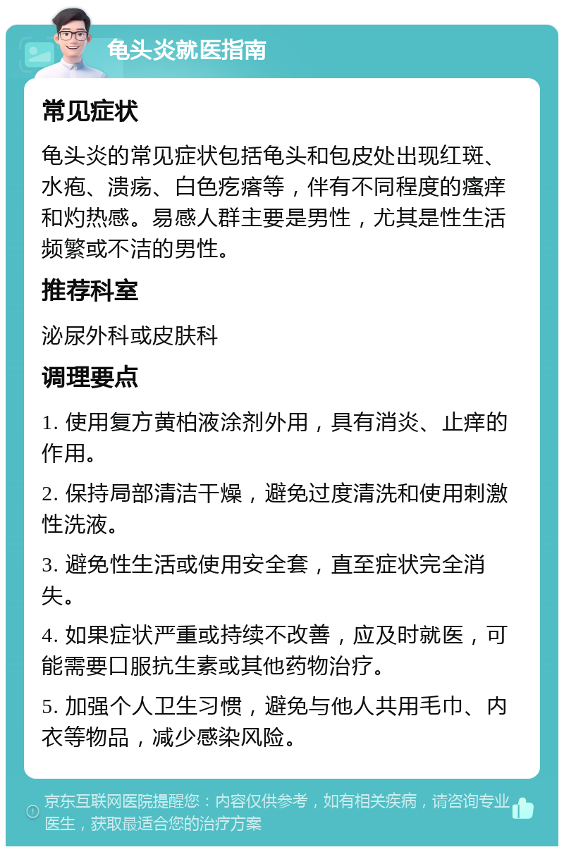 龟头炎就医指南 常见症状 龟头炎的常见症状包括龟头和包皮处出现红斑、水疱、溃疡、白色疙瘩等，伴有不同程度的瘙痒和灼热感。易感人群主要是男性，尤其是性生活频繁或不洁的男性。 推荐科室 泌尿外科或皮肤科 调理要点 1. 使用复方黄柏液涂剂外用，具有消炎、止痒的作用。 2. 保持局部清洁干燥，避免过度清洗和使用刺激性洗液。 3. 避免性生活或使用安全套，直至症状完全消失。 4. 如果症状严重或持续不改善，应及时就医，可能需要口服抗生素或其他药物治疗。 5. 加强个人卫生习惯，避免与他人共用毛巾、内衣等物品，减少感染风险。