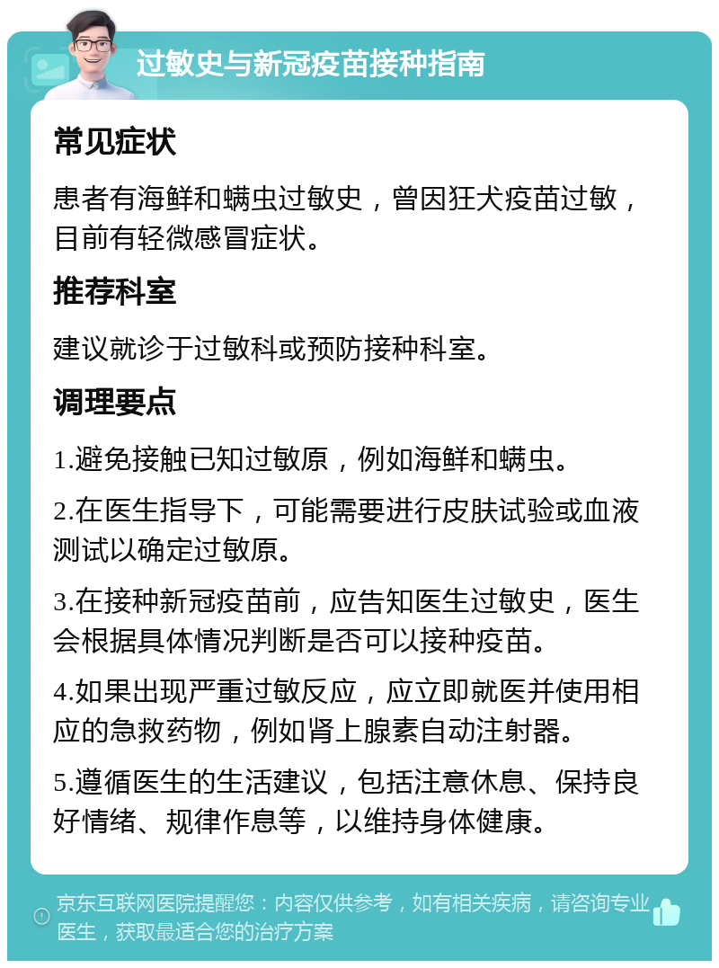 过敏史与新冠疫苗接种指南 常见症状 患者有海鲜和螨虫过敏史，曾因狂犬疫苗过敏，目前有轻微感冒症状。 推荐科室 建议就诊于过敏科或预防接种科室。 调理要点 1.避免接触已知过敏原，例如海鲜和螨虫。 2.在医生指导下，可能需要进行皮肤试验或血液测试以确定过敏原。 3.在接种新冠疫苗前，应告知医生过敏史，医生会根据具体情况判断是否可以接种疫苗。 4.如果出现严重过敏反应，应立即就医并使用相应的急救药物，例如肾上腺素自动注射器。 5.遵循医生的生活建议，包括注意休息、保持良好情绪、规律作息等，以维持身体健康。