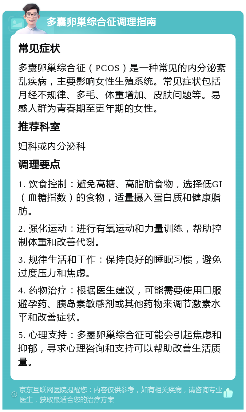 多囊卵巢综合征调理指南 常见症状 多囊卵巢综合征（PCOS）是一种常见的内分泌紊乱疾病，主要影响女性生殖系统。常见症状包括月经不规律、多毛、体重增加、皮肤问题等。易感人群为青春期至更年期的女性。 推荐科室 妇科或内分泌科 调理要点 1. 饮食控制：避免高糖、高脂肪食物，选择低GI（血糖指数）的食物，适量摄入蛋白质和健康脂肪。 2. 强化运动：进行有氧运动和力量训练，帮助控制体重和改善代谢。 3. 规律生活和工作：保持良好的睡眠习惯，避免过度压力和焦虑。 4. 药物治疗：根据医生建议，可能需要使用口服避孕药、胰岛素敏感剂或其他药物来调节激素水平和改善症状。 5. 心理支持：多囊卵巢综合征可能会引起焦虑和抑郁，寻求心理咨询和支持可以帮助改善生活质量。