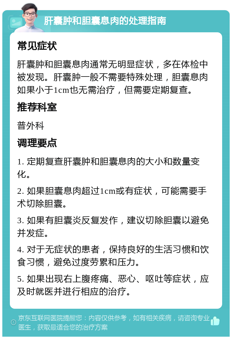 肝囊肿和胆囊息肉的处理指南 常见症状 肝囊肿和胆囊息肉通常无明显症状，多在体检中被发现。肝囊肿一般不需要特殊处理，胆囊息肉如果小于1cm也无需治疗，但需要定期复查。 推荐科室 普外科 调理要点 1. 定期复查肝囊肿和胆囊息肉的大小和数量变化。 2. 如果胆囊息肉超过1cm或有症状，可能需要手术切除胆囊。 3. 如果有胆囊炎反复发作，建议切除胆囊以避免并发症。 4. 对于无症状的患者，保持良好的生活习惯和饮食习惯，避免过度劳累和压力。 5. 如果出现右上腹疼痛、恶心、呕吐等症状，应及时就医并进行相应的治疗。