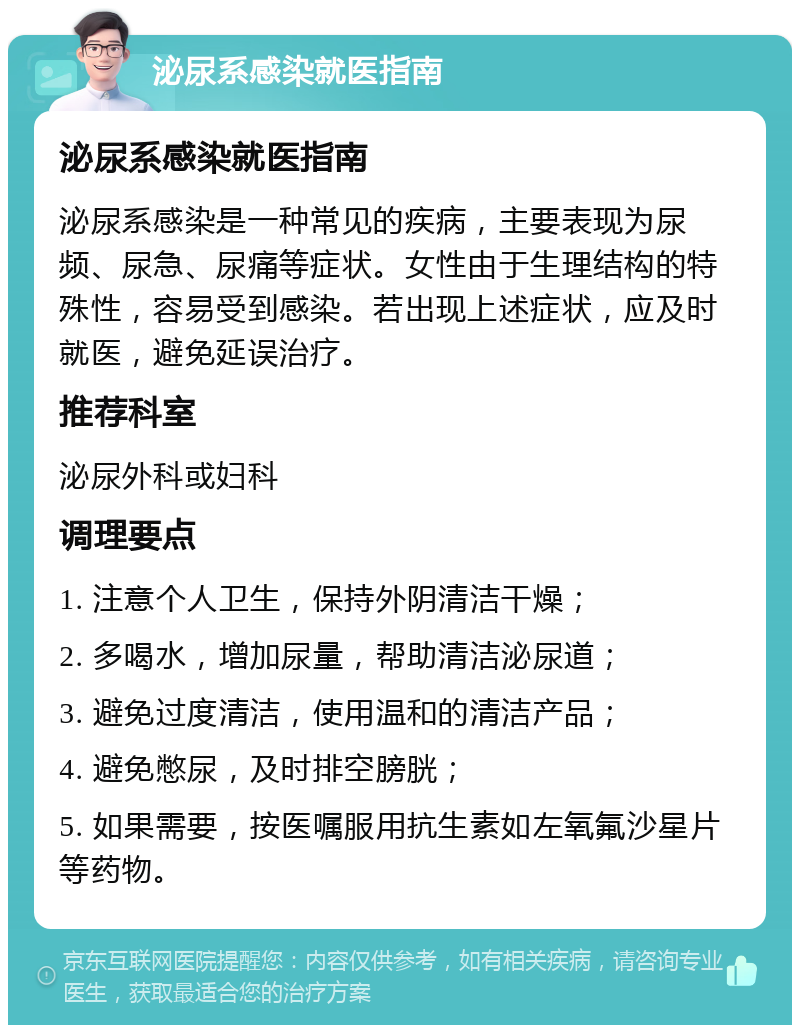 泌尿系感染就医指南 泌尿系感染就医指南 泌尿系感染是一种常见的疾病，主要表现为尿频、尿急、尿痛等症状。女性由于生理结构的特殊性，容易受到感染。若出现上述症状，应及时就医，避免延误治疗。 推荐科室 泌尿外科或妇科 调理要点 1. 注意个人卫生，保持外阴清洁干燥； 2. 多喝水，增加尿量，帮助清洁泌尿道； 3. 避免过度清洁，使用温和的清洁产品； 4. 避免憋尿，及时排空膀胱； 5. 如果需要，按医嘱服用抗生素如左氧氟沙星片等药物。