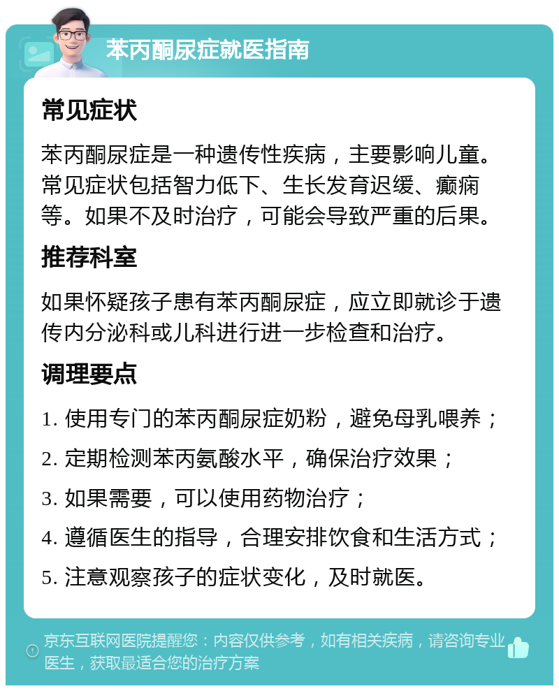 苯丙酮尿症就医指南 常见症状 苯丙酮尿症是一种遗传性疾病，主要影响儿童。常见症状包括智力低下、生长发育迟缓、癫痫等。如果不及时治疗，可能会导致严重的后果。 推荐科室 如果怀疑孩子患有苯丙酮尿症，应立即就诊于遗传内分泌科或儿科进行进一步检查和治疗。 调理要点 1. 使用专门的苯丙酮尿症奶粉，避免母乳喂养； 2. 定期检测苯丙氨酸水平，确保治疗效果； 3. 如果需要，可以使用药物治疗； 4. 遵循医生的指导，合理安排饮食和生活方式； 5. 注意观察孩子的症状变化，及时就医。