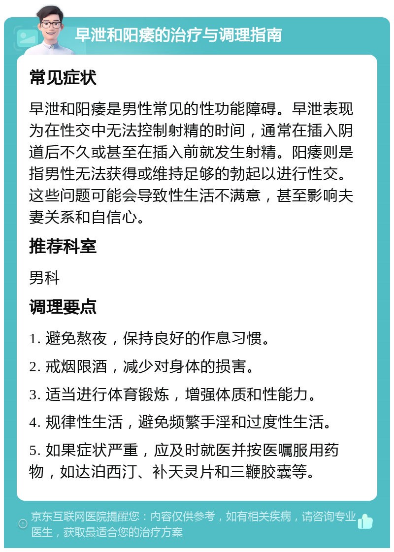 早泄和阳痿的治疗与调理指南 常见症状 早泄和阳痿是男性常见的性功能障碍。早泄表现为在性交中无法控制射精的时间，通常在插入阴道后不久或甚至在插入前就发生射精。阳痿则是指男性无法获得或维持足够的勃起以进行性交。这些问题可能会导致性生活不满意，甚至影响夫妻关系和自信心。 推荐科室 男科 调理要点 1. 避免熬夜，保持良好的作息习惯。 2. 戒烟限酒，减少对身体的损害。 3. 适当进行体育锻炼，增强体质和性能力。 4. 规律性生活，避免频繁手淫和过度性生活。 5. 如果症状严重，应及时就医并按医嘱服用药物，如达泊西汀、补天灵片和三鞭胶囊等。