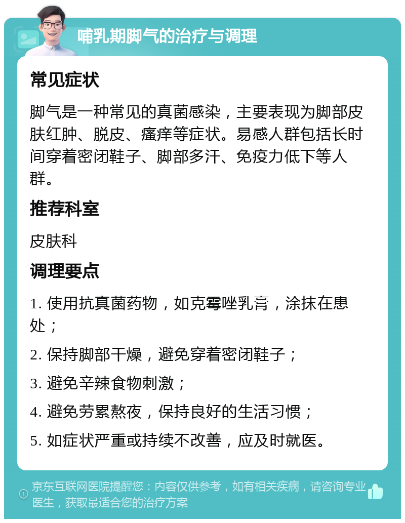 哺乳期脚气的治疗与调理 常见症状 脚气是一种常见的真菌感染，主要表现为脚部皮肤红肿、脱皮、瘙痒等症状。易感人群包括长时间穿着密闭鞋子、脚部多汗、免疫力低下等人群。 推荐科室 皮肤科 调理要点 1. 使用抗真菌药物，如克霉唑乳膏，涂抹在患处； 2. 保持脚部干燥，避免穿着密闭鞋子； 3. 避免辛辣食物刺激； 4. 避免劳累熬夜，保持良好的生活习惯； 5. 如症状严重或持续不改善，应及时就医。