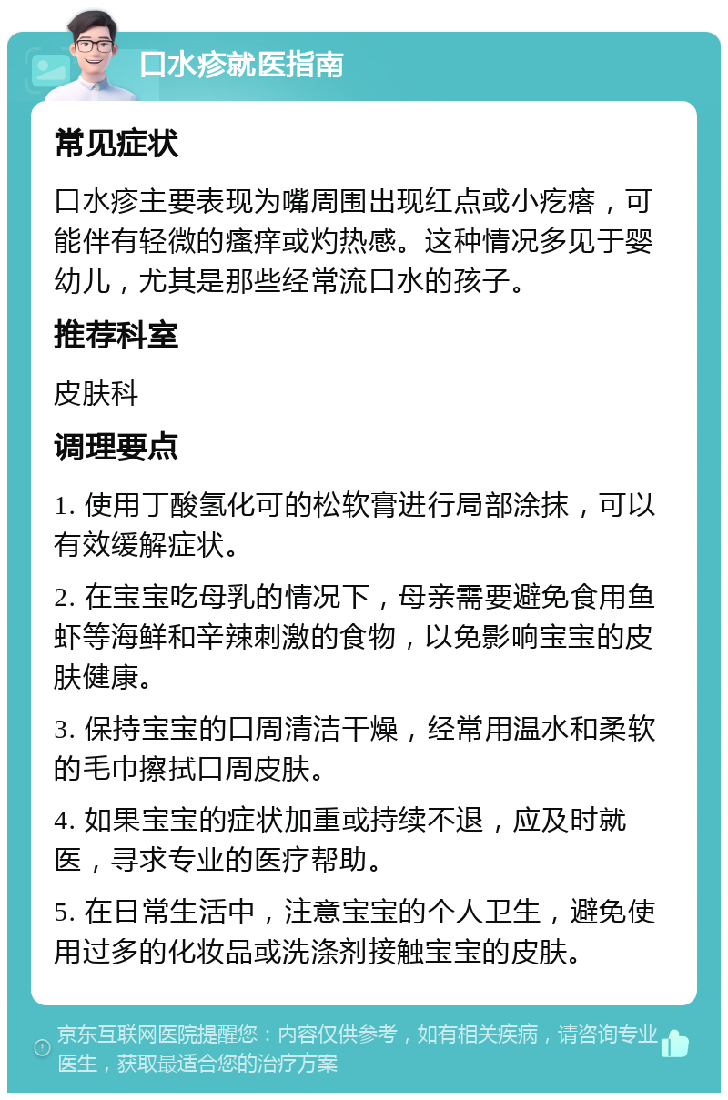 口水疹就医指南 常见症状 口水疹主要表现为嘴周围出现红点或小疙瘩，可能伴有轻微的瘙痒或灼热感。这种情况多见于婴幼儿，尤其是那些经常流口水的孩子。 推荐科室 皮肤科 调理要点 1. 使用丁酸氢化可的松软膏进行局部涂抹，可以有效缓解症状。 2. 在宝宝吃母乳的情况下，母亲需要避免食用鱼虾等海鲜和辛辣刺激的食物，以免影响宝宝的皮肤健康。 3. 保持宝宝的口周清洁干燥，经常用温水和柔软的毛巾擦拭口周皮肤。 4. 如果宝宝的症状加重或持续不退，应及时就医，寻求专业的医疗帮助。 5. 在日常生活中，注意宝宝的个人卫生，避免使用过多的化妆品或洗涤剂接触宝宝的皮肤。