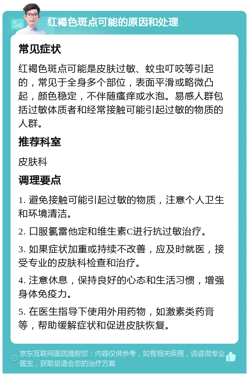 红褐色斑点可能的原因和处理 常见症状 红褐色斑点可能是皮肤过敏、蚊虫叮咬等引起的，常见于全身多个部位，表面平滑或略微凸起，颜色稳定，不伴随瘙痒或水泡。易感人群包括过敏体质者和经常接触可能引起过敏的物质的人群。 推荐科室 皮肤科 调理要点 1. 避免接触可能引起过敏的物质，注意个人卫生和环境清洁。 2. 口服氯雷他定和维生素C进行抗过敏治疗。 3. 如果症状加重或持续不改善，应及时就医，接受专业的皮肤科检查和治疗。 4. 注意休息，保持良好的心态和生活习惯，增强身体免疫力。 5. 在医生指导下使用外用药物，如激素类药膏等，帮助缓解症状和促进皮肤恢复。