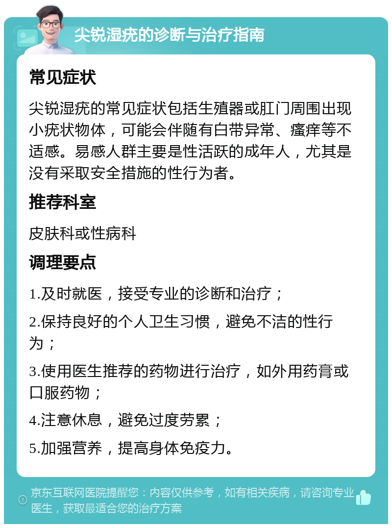 尖锐湿疣的诊断与治疗指南 常见症状 尖锐湿疣的常见症状包括生殖器或肛门周围出现小疣状物体，可能会伴随有白带异常、瘙痒等不适感。易感人群主要是性活跃的成年人，尤其是没有采取安全措施的性行为者。 推荐科室 皮肤科或性病科 调理要点 1.及时就医，接受专业的诊断和治疗； 2.保持良好的个人卫生习惯，避免不洁的性行为； 3.使用医生推荐的药物进行治疗，如外用药膏或口服药物； 4.注意休息，避免过度劳累； 5.加强营养，提高身体免疫力。