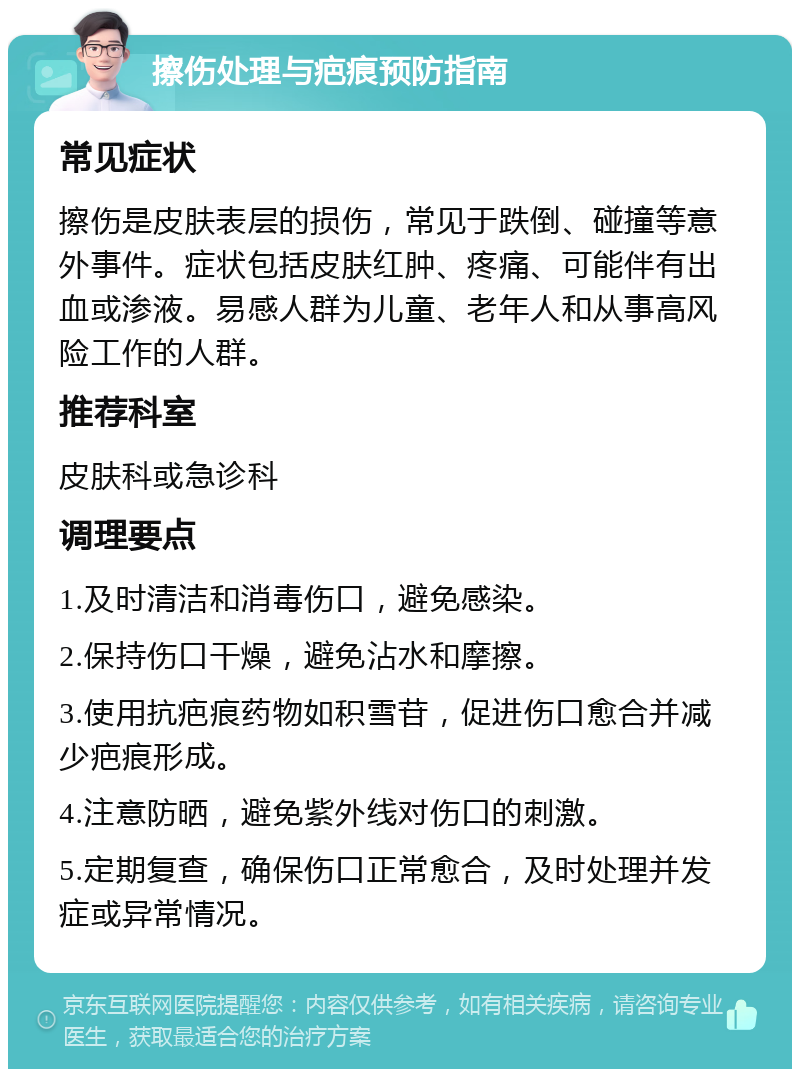 擦伤处理与疤痕预防指南 常见症状 擦伤是皮肤表层的损伤，常见于跌倒、碰撞等意外事件。症状包括皮肤红肿、疼痛、可能伴有出血或渗液。易感人群为儿童、老年人和从事高风险工作的人群。 推荐科室 皮肤科或急诊科 调理要点 1.及时清洁和消毒伤口，避免感染。 2.保持伤口干燥，避免沾水和摩擦。 3.使用抗疤痕药物如积雪苷，促进伤口愈合并减少疤痕形成。 4.注意防晒，避免紫外线对伤口的刺激。 5.定期复查，确保伤口正常愈合，及时处理并发症或异常情况。