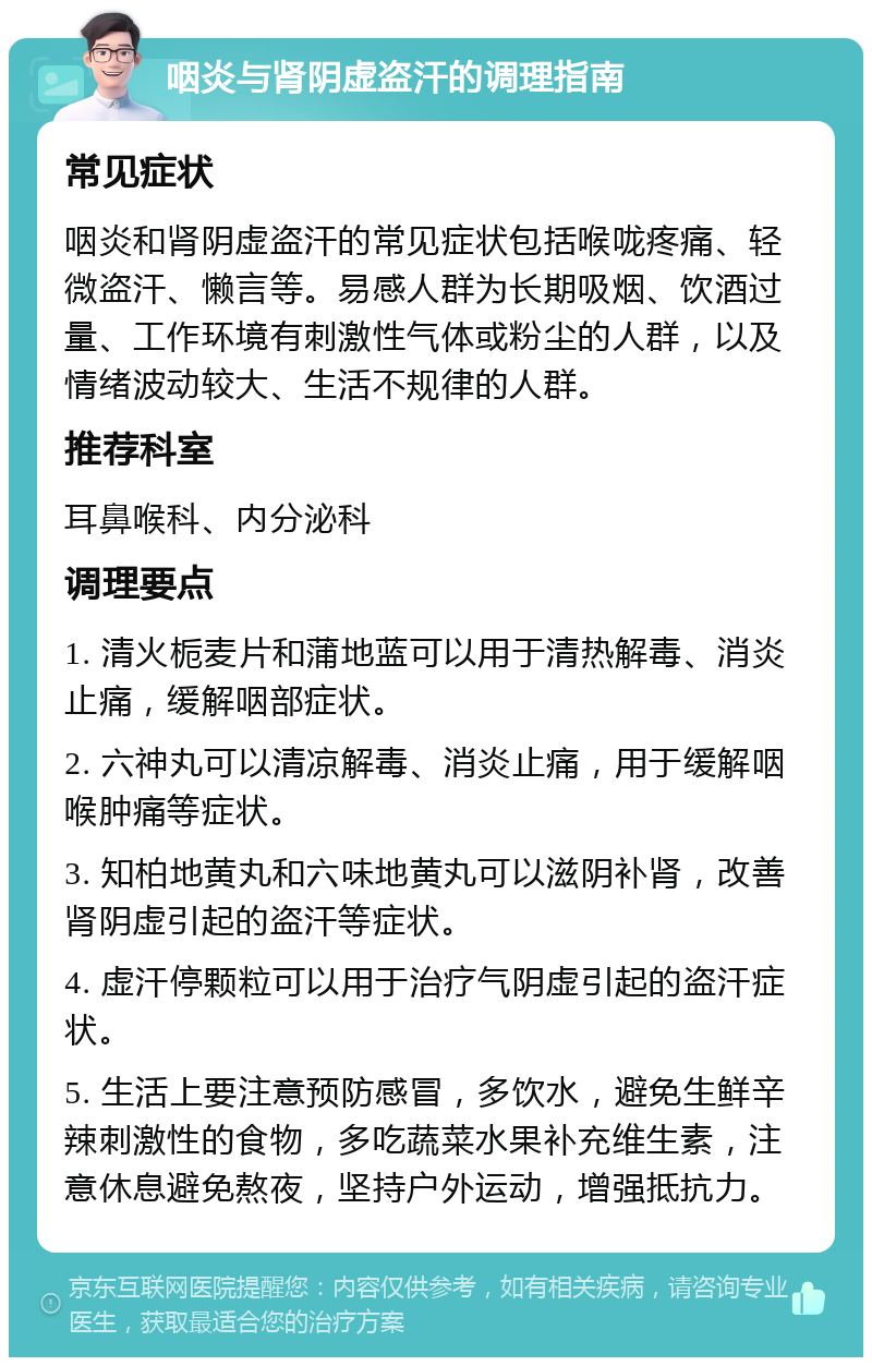 咽炎与肾阴虚盗汗的调理指南 常见症状 咽炎和肾阴虚盗汗的常见症状包括喉咙疼痛、轻微盗汗、懒言等。易感人群为长期吸烟、饮酒过量、工作环境有刺激性气体或粉尘的人群，以及情绪波动较大、生活不规律的人群。 推荐科室 耳鼻喉科、内分泌科 调理要点 1. 清火栀麦片和蒲地蓝可以用于清热解毒、消炎止痛，缓解咽部症状。 2. 六神丸可以清凉解毒、消炎止痛，用于缓解咽喉肿痛等症状。 3. 知柏地黄丸和六味地黄丸可以滋阴补肾，改善肾阴虚引起的盗汗等症状。 4. 虚汗停颗粒可以用于治疗气阴虚引起的盗汗症状。 5. 生活上要注意预防感冒，多饮水，避免生鲜辛辣刺激性的食物，多吃蔬菜水果补充维生素，注意休息避免熬夜，坚持户外运动，增强抵抗力。