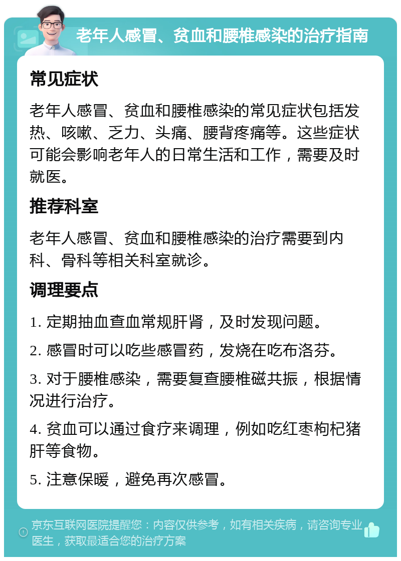 老年人感冒、贫血和腰椎感染的治疗指南 常见症状 老年人感冒、贫血和腰椎感染的常见症状包括发热、咳嗽、乏力、头痛、腰背疼痛等。这些症状可能会影响老年人的日常生活和工作，需要及时就医。 推荐科室 老年人感冒、贫血和腰椎感染的治疗需要到内科、骨科等相关科室就诊。 调理要点 1. 定期抽血查血常规肝肾，及时发现问题。 2. 感冒时可以吃些感冒药，发烧在吃布洛芬。 3. 对于腰椎感染，需要复查腰椎磁共振，根据情况进行治疗。 4. 贫血可以通过食疗来调理，例如吃红枣枸杞猪肝等食物。 5. 注意保暖，避免再次感冒。