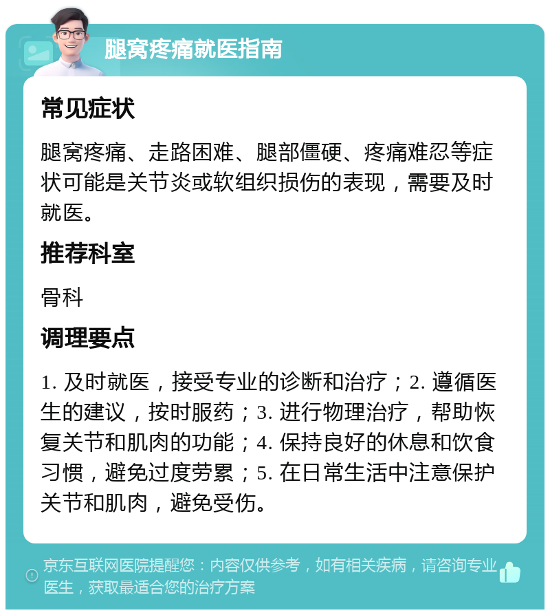 腿窝疼痛就医指南 常见症状 腿窝疼痛、走路困难、腿部僵硬、疼痛难忍等症状可能是关节炎或软组织损伤的表现，需要及时就医。 推荐科室 骨科 调理要点 1. 及时就医，接受专业的诊断和治疗；2. 遵循医生的建议，按时服药；3. 进行物理治疗，帮助恢复关节和肌肉的功能；4. 保持良好的休息和饮食习惯，避免过度劳累；5. 在日常生活中注意保护关节和肌肉，避免受伤。