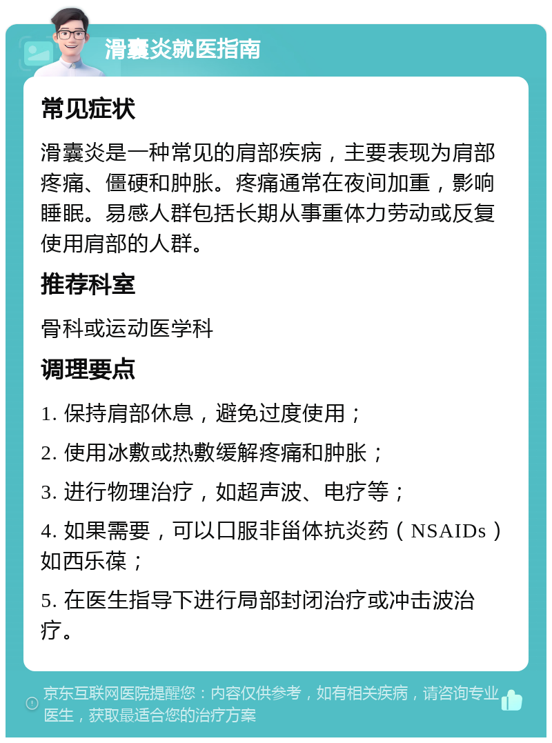 滑囊炎就医指南 常见症状 滑囊炎是一种常见的肩部疾病，主要表现为肩部疼痛、僵硬和肿胀。疼痛通常在夜间加重，影响睡眠。易感人群包括长期从事重体力劳动或反复使用肩部的人群。 推荐科室 骨科或运动医学科 调理要点 1. 保持肩部休息，避免过度使用； 2. 使用冰敷或热敷缓解疼痛和肿胀； 3. 进行物理治疗，如超声波、电疗等； 4. 如果需要，可以口服非甾体抗炎药（NSAIDs）如西乐葆； 5. 在医生指导下进行局部封闭治疗或冲击波治疗。