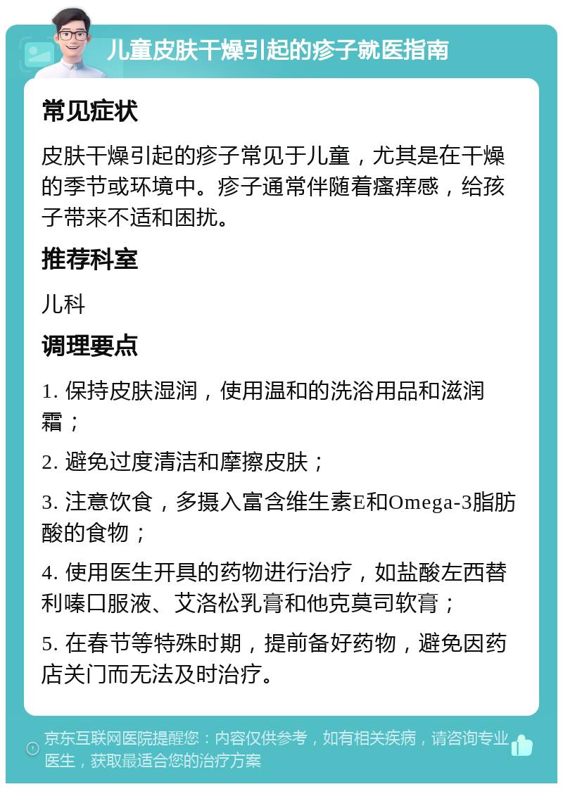 儿童皮肤干燥引起的疹子就医指南 常见症状 皮肤干燥引起的疹子常见于儿童，尤其是在干燥的季节或环境中。疹子通常伴随着瘙痒感，给孩子带来不适和困扰。 推荐科室 儿科 调理要点 1. 保持皮肤湿润，使用温和的洗浴用品和滋润霜； 2. 避免过度清洁和摩擦皮肤； 3. 注意饮食，多摄入富含维生素E和Omega-3脂肪酸的食物； 4. 使用医生开具的药物进行治疗，如盐酸左西替利嗪口服液、艾洛松乳膏和他克莫司软膏； 5. 在春节等特殊时期，提前备好药物，避免因药店关门而无法及时治疗。