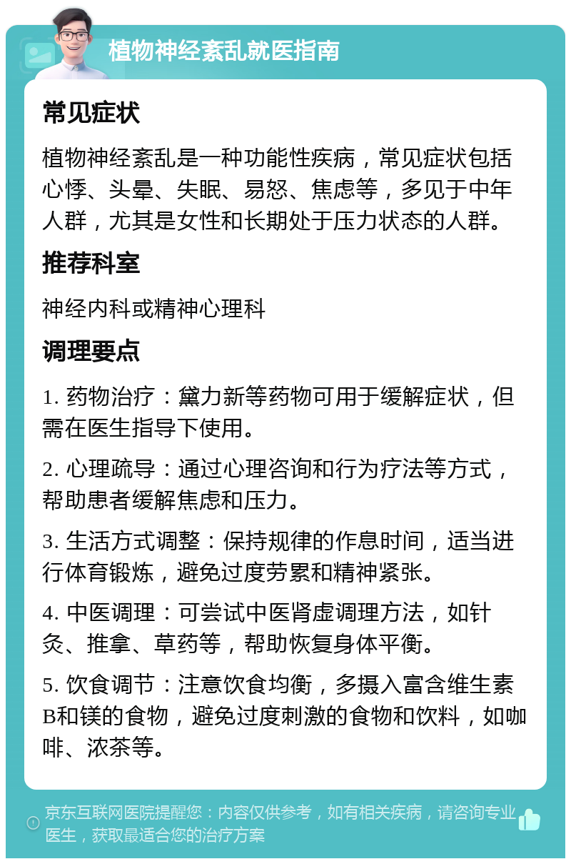 植物神经紊乱就医指南 常见症状 植物神经紊乱是一种功能性疾病，常见症状包括心悸、头晕、失眠、易怒、焦虑等，多见于中年人群，尤其是女性和长期处于压力状态的人群。 推荐科室 神经内科或精神心理科 调理要点 1. 药物治疗：黛力新等药物可用于缓解症状，但需在医生指导下使用。 2. 心理疏导：通过心理咨询和行为疗法等方式，帮助患者缓解焦虑和压力。 3. 生活方式调整：保持规律的作息时间，适当进行体育锻炼，避免过度劳累和精神紧张。 4. 中医调理：可尝试中医肾虚调理方法，如针灸、推拿、草药等，帮助恢复身体平衡。 5. 饮食调节：注意饮食均衡，多摄入富含维生素B和镁的食物，避免过度刺激的食物和饮料，如咖啡、浓茶等。