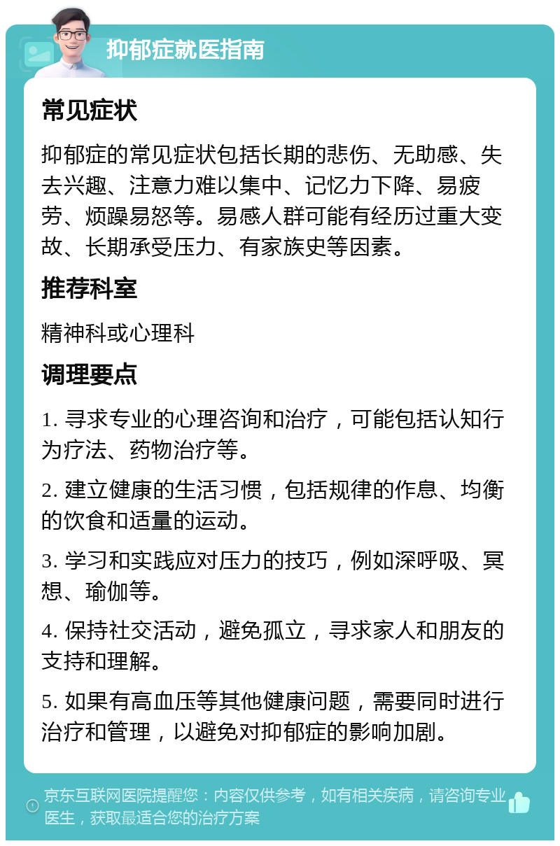 抑郁症就医指南 常见症状 抑郁症的常见症状包括长期的悲伤、无助感、失去兴趣、注意力难以集中、记忆力下降、易疲劳、烦躁易怒等。易感人群可能有经历过重大变故、长期承受压力、有家族史等因素。 推荐科室 精神科或心理科 调理要点 1. 寻求专业的心理咨询和治疗，可能包括认知行为疗法、药物治疗等。 2. 建立健康的生活习惯，包括规律的作息、均衡的饮食和适量的运动。 3. 学习和实践应对压力的技巧，例如深呼吸、冥想、瑜伽等。 4. 保持社交活动，避免孤立，寻求家人和朋友的支持和理解。 5. 如果有高血压等其他健康问题，需要同时进行治疗和管理，以避免对抑郁症的影响加剧。