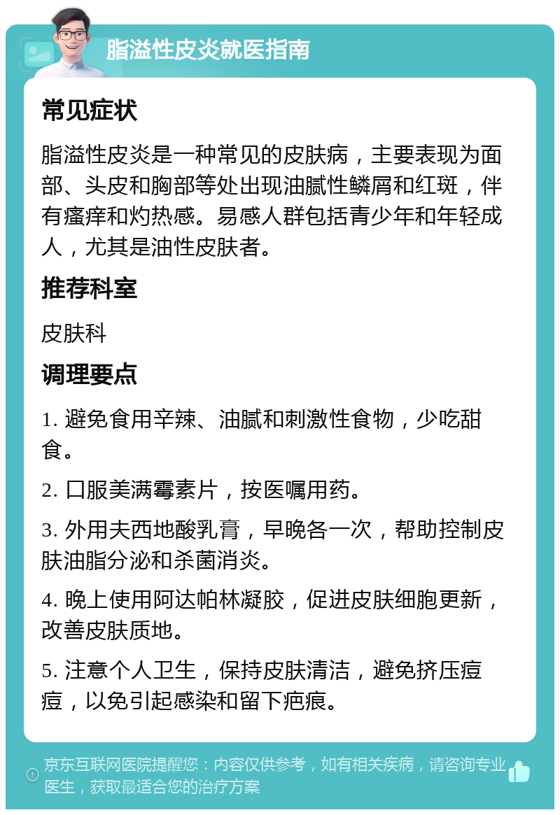 脂溢性皮炎就医指南 常见症状 脂溢性皮炎是一种常见的皮肤病，主要表现为面部、头皮和胸部等处出现油腻性鳞屑和红斑，伴有瘙痒和灼热感。易感人群包括青少年和年轻成人，尤其是油性皮肤者。 推荐科室 皮肤科 调理要点 1. 避免食用辛辣、油腻和刺激性食物，少吃甜食。 2. 口服美满霉素片，按医嘱用药。 3. 外用夫西地酸乳膏，早晚各一次，帮助控制皮肤油脂分泌和杀菌消炎。 4. 晚上使用阿达帕林凝胶，促进皮肤细胞更新，改善皮肤质地。 5. 注意个人卫生，保持皮肤清洁，避免挤压痘痘，以免引起感染和留下疤痕。