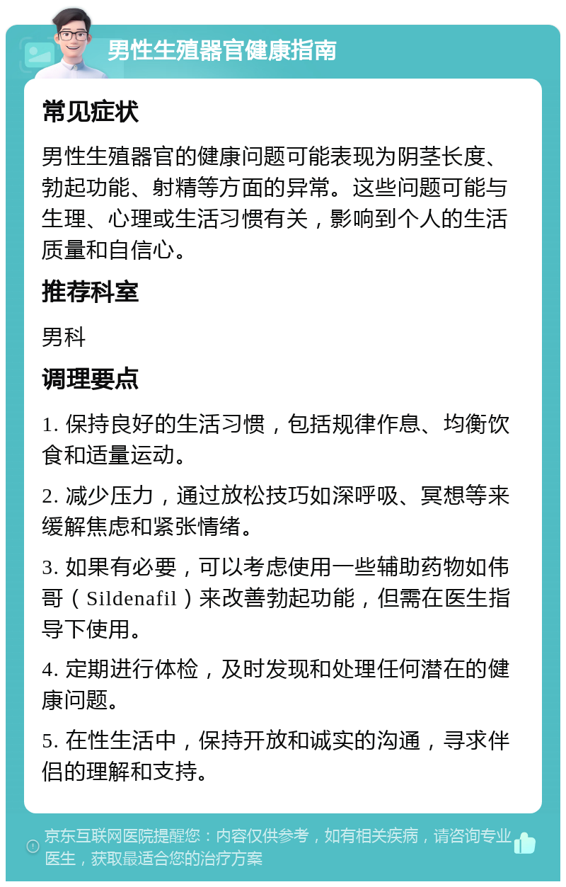 男性生殖器官健康指南 常见症状 男性生殖器官的健康问题可能表现为阴茎长度、勃起功能、射精等方面的异常。这些问题可能与生理、心理或生活习惯有关，影响到个人的生活质量和自信心。 推荐科室 男科 调理要点 1. 保持良好的生活习惯，包括规律作息、均衡饮食和适量运动。 2. 减少压力，通过放松技巧如深呼吸、冥想等来缓解焦虑和紧张情绪。 3. 如果有必要，可以考虑使用一些辅助药物如伟哥（Sildenafil）来改善勃起功能，但需在医生指导下使用。 4. 定期进行体检，及时发现和处理任何潜在的健康问题。 5. 在性生活中，保持开放和诚实的沟通，寻求伴侣的理解和支持。