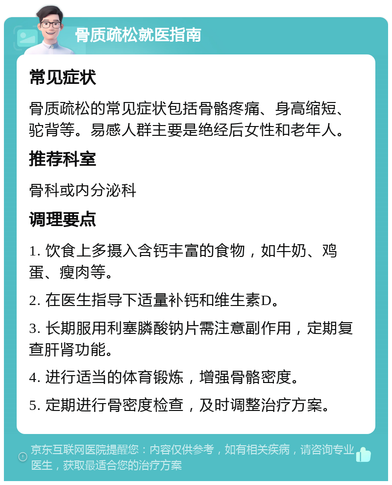 骨质疏松就医指南 常见症状 骨质疏松的常见症状包括骨骼疼痛、身高缩短、驼背等。易感人群主要是绝经后女性和老年人。 推荐科室 骨科或内分泌科 调理要点 1. 饮食上多摄入含钙丰富的食物，如牛奶、鸡蛋、瘦肉等。 2. 在医生指导下适量补钙和维生素D。 3. 长期服用利塞膦酸钠片需注意副作用，定期复查肝肾功能。 4. 进行适当的体育锻炼，增强骨骼密度。 5. 定期进行骨密度检查，及时调整治疗方案。