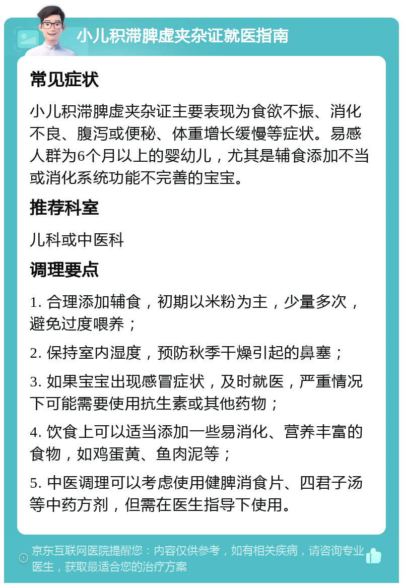 小儿积滞脾虚夹杂证就医指南 常见症状 小儿积滞脾虚夹杂证主要表现为食欲不振、消化不良、腹泻或便秘、体重增长缓慢等症状。易感人群为6个月以上的婴幼儿，尤其是辅食添加不当或消化系统功能不完善的宝宝。 推荐科室 儿科或中医科 调理要点 1. 合理添加辅食，初期以米粉为主，少量多次，避免过度喂养； 2. 保持室内湿度，预防秋季干燥引起的鼻塞； 3. 如果宝宝出现感冒症状，及时就医，严重情况下可能需要使用抗生素或其他药物； 4. 饮食上可以适当添加一些易消化、营养丰富的食物，如鸡蛋黄、鱼肉泥等； 5. 中医调理可以考虑使用健脾消食片、四君子汤等中药方剂，但需在医生指导下使用。