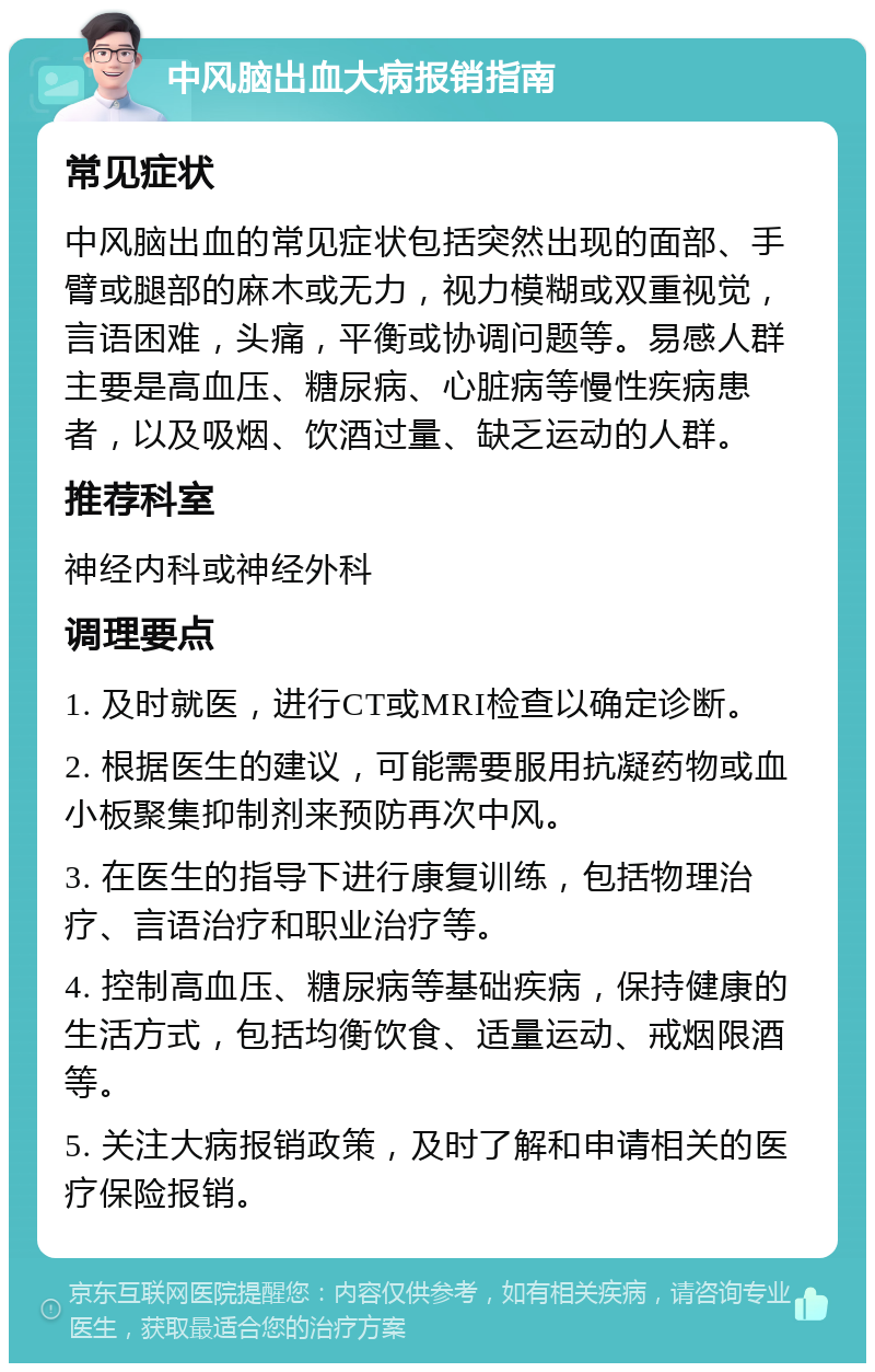 中风脑出血大病报销指南 常见症状 中风脑出血的常见症状包括突然出现的面部、手臂或腿部的麻木或无力，视力模糊或双重视觉，言语困难，头痛，平衡或协调问题等。易感人群主要是高血压、糖尿病、心脏病等慢性疾病患者，以及吸烟、饮酒过量、缺乏运动的人群。 推荐科室 神经内科或神经外科 调理要点 1. 及时就医，进行CT或MRI检查以确定诊断。 2. 根据医生的建议，可能需要服用抗凝药物或血小板聚集抑制剂来预防再次中风。 3. 在医生的指导下进行康复训练，包括物理治疗、言语治疗和职业治疗等。 4. 控制高血压、糖尿病等基础疾病，保持健康的生活方式，包括均衡饮食、适量运动、戒烟限酒等。 5. 关注大病报销政策，及时了解和申请相关的医疗保险报销。