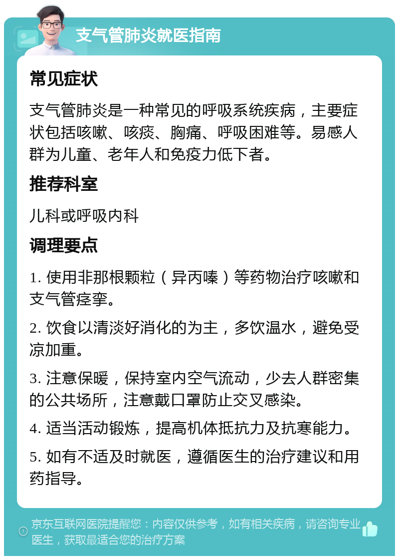 支气管肺炎就医指南 常见症状 支气管肺炎是一种常见的呼吸系统疾病，主要症状包括咳嗽、咳痰、胸痛、呼吸困难等。易感人群为儿童、老年人和免疫力低下者。 推荐科室 儿科或呼吸内科 调理要点 1. 使用非那根颗粒（异丙嗪）等药物治疗咳嗽和支气管痉挛。 2. 饮食以清淡好消化的为主，多饮温水，避免受凉加重。 3. 注意保暖，保持室内空气流动，少去人群密集的公共场所，注意戴口罩防止交叉感染。 4. 适当活动锻炼，提高机体抵抗力及抗寒能力。 5. 如有不适及时就医，遵循医生的治疗建议和用药指导。