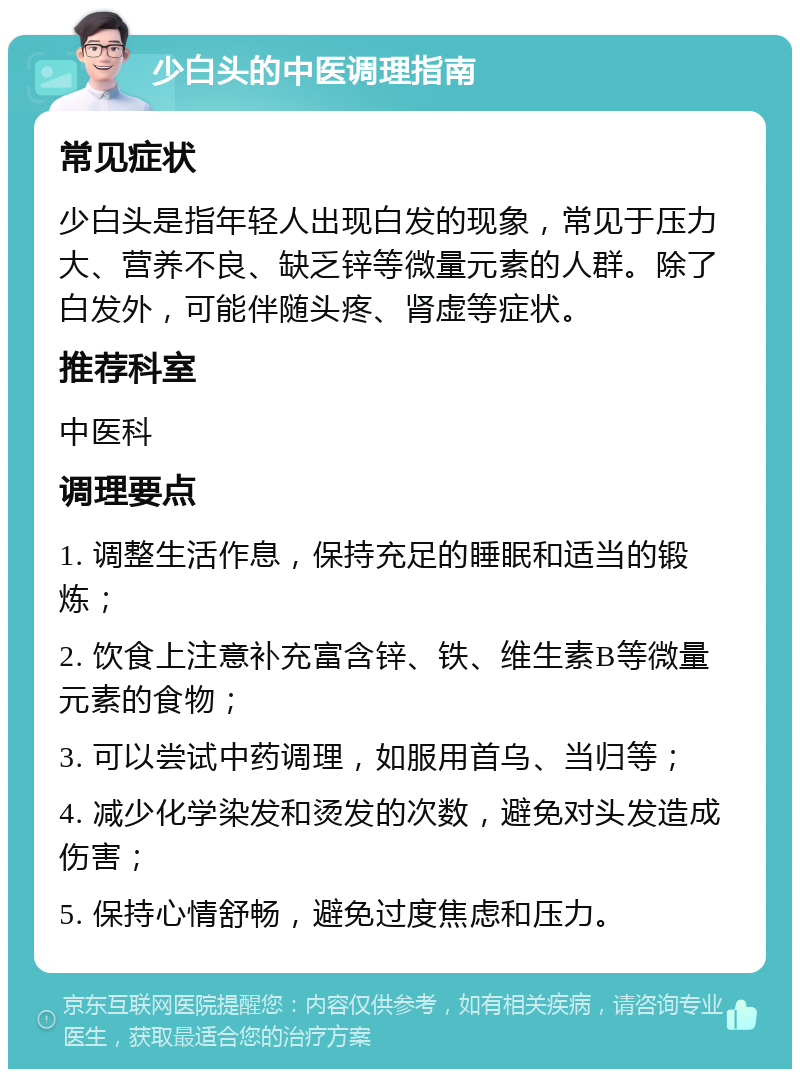 少白头的中医调理指南 常见症状 少白头是指年轻人出现白发的现象，常见于压力大、营养不良、缺乏锌等微量元素的人群。除了白发外，可能伴随头疼、肾虚等症状。 推荐科室 中医科 调理要点 1. 调整生活作息，保持充足的睡眠和适当的锻炼； 2. 饮食上注意补充富含锌、铁、维生素B等微量元素的食物； 3. 可以尝试中药调理，如服用首乌、当归等； 4. 减少化学染发和烫发的次数，避免对头发造成伤害； 5. 保持心情舒畅，避免过度焦虑和压力。