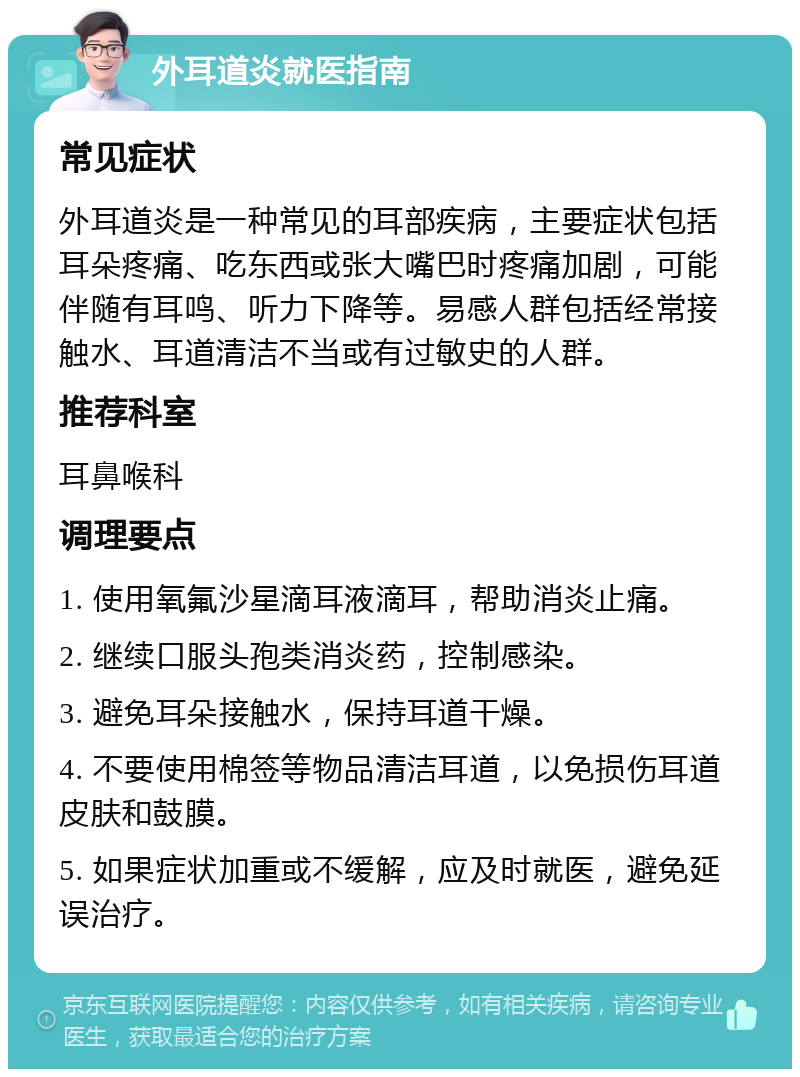 外耳道炎就医指南 常见症状 外耳道炎是一种常见的耳部疾病，主要症状包括耳朵疼痛、吃东西或张大嘴巴时疼痛加剧，可能伴随有耳鸣、听力下降等。易感人群包括经常接触水、耳道清洁不当或有过敏史的人群。 推荐科室 耳鼻喉科 调理要点 1. 使用氧氟沙星滴耳液滴耳，帮助消炎止痛。 2. 继续口服头孢类消炎药，控制感染。 3. 避免耳朵接触水，保持耳道干燥。 4. 不要使用棉签等物品清洁耳道，以免损伤耳道皮肤和鼓膜。 5. 如果症状加重或不缓解，应及时就医，避免延误治疗。