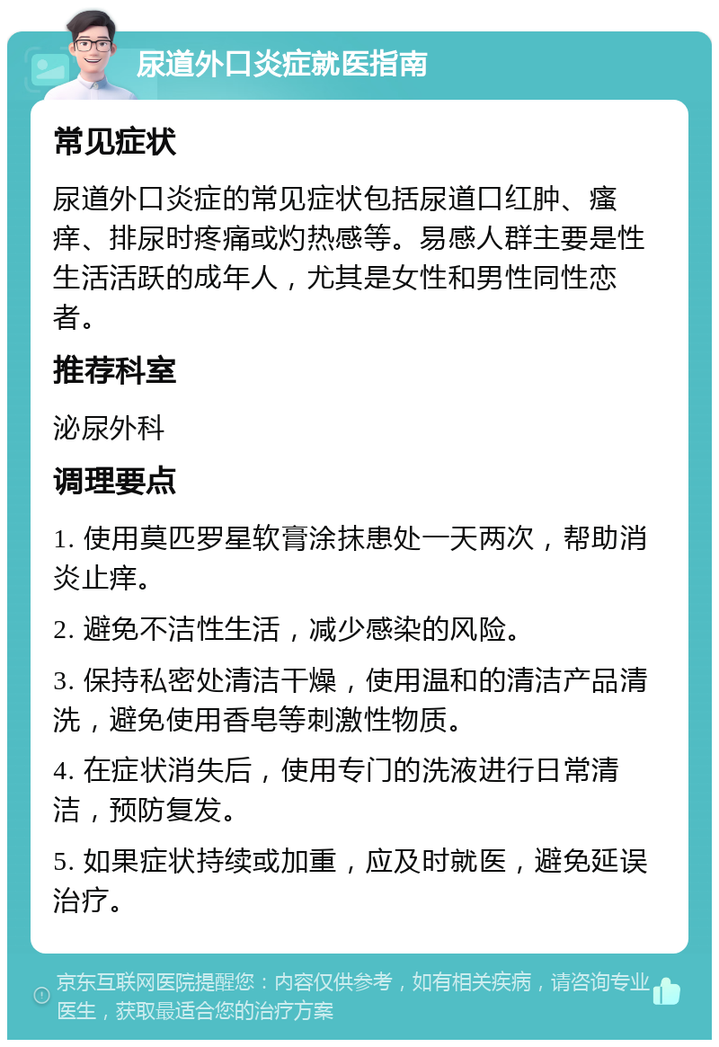 尿道外口炎症就医指南 常见症状 尿道外口炎症的常见症状包括尿道口红肿、瘙痒、排尿时疼痛或灼热感等。易感人群主要是性生活活跃的成年人，尤其是女性和男性同性恋者。 推荐科室 泌尿外科 调理要点 1. 使用莫匹罗星软膏涂抹患处一天两次，帮助消炎止痒。 2. 避免不洁性生活，减少感染的风险。 3. 保持私密处清洁干燥，使用温和的清洁产品清洗，避免使用香皂等刺激性物质。 4. 在症状消失后，使用专门的洗液进行日常清洁，预防复发。 5. 如果症状持续或加重，应及时就医，避免延误治疗。