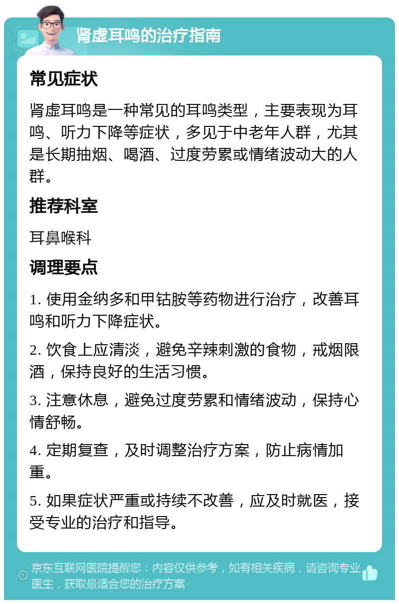 肾虚耳鸣的治疗指南 常见症状 肾虚耳鸣是一种常见的耳鸣类型，主要表现为耳鸣、听力下降等症状，多见于中老年人群，尤其是长期抽烟、喝酒、过度劳累或情绪波动大的人群。 推荐科室 耳鼻喉科 调理要点 1. 使用金纳多和甲钴胺等药物进行治疗，改善耳鸣和听力下降症状。 2. 饮食上应清淡，避免辛辣刺激的食物，戒烟限酒，保持良好的生活习惯。 3. 注意休息，避免过度劳累和情绪波动，保持心情舒畅。 4. 定期复查，及时调整治疗方案，防止病情加重。 5. 如果症状严重或持续不改善，应及时就医，接受专业的治疗和指导。