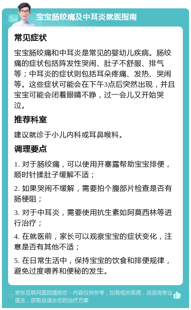 宝宝肠绞痛及中耳炎就医指南 常见症状 宝宝肠绞痛和中耳炎是常见的婴幼儿疾病。肠绞痛的症状包括阵发性哭闹、肚子不舒服、排气等；中耳炎的症状则包括耳朵疼痛、发热、哭闹等。这些症状可能会在下午3点后突然出现，并且宝宝可能会闭着眼睛不睁，过一会儿又开始哭泣。 推荐科室 建议就诊于小儿内科或耳鼻喉科。 调理要点 1. 对于肠绞痛，可以使用开塞露帮助宝宝排便，顺时针揉肚子缓解不适； 2. 如果哭闹不缓解，需要拍个腹部片检查是否有肠梗阻； 3. 对于中耳炎，需要使用抗生素如阿莫西林等进行治疗； 4. 在就医前，家长可以观察宝宝的症状变化，注意是否有其他不适； 5. 在日常生活中，保持宝宝的饮食和排便规律，避免过度喂养和便秘的发生。