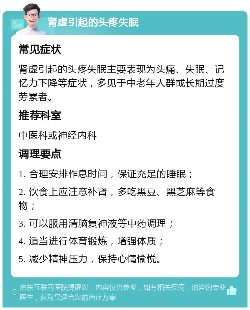 肾虚引起的头疼失眠 常见症状 肾虚引起的头疼失眠主要表现为头痛、失眠、记忆力下降等症状，多见于中老年人群或长期过度劳累者。 推荐科室 中医科或神经内科 调理要点 1. 合理安排作息时间，保证充足的睡眠； 2. 饮食上应注意补肾，多吃黑豆、黑芝麻等食物； 3. 可以服用清脑复神液等中药调理； 4. 适当进行体育锻炼，增强体质； 5. 减少精神压力，保持心情愉悦。