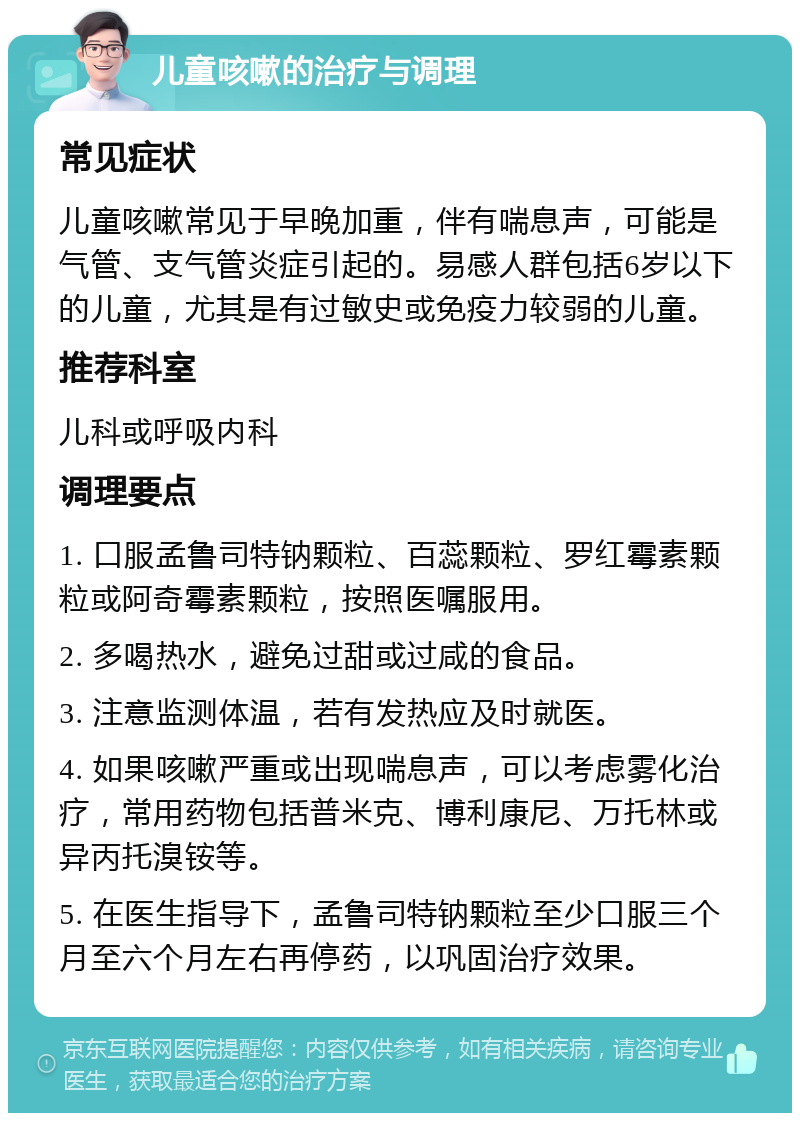 儿童咳嗽的治疗与调理 常见症状 儿童咳嗽常见于早晚加重，伴有喘息声，可能是气管、支气管炎症引起的。易感人群包括6岁以下的儿童，尤其是有过敏史或免疫力较弱的儿童。 推荐科室 儿科或呼吸内科 调理要点 1. 口服孟鲁司特钠颗粒、百蕊颗粒、罗红霉素颗粒或阿奇霉素颗粒，按照医嘱服用。 2. 多喝热水，避免过甜或过咸的食品。 3. 注意监测体温，若有发热应及时就医。 4. 如果咳嗽严重或出现喘息声，可以考虑雾化治疗，常用药物包括普米克、博利康尼、万托林或异丙托溴铵等。 5. 在医生指导下，孟鲁司特钠颗粒至少口服三个月至六个月左右再停药，以巩固治疗效果。