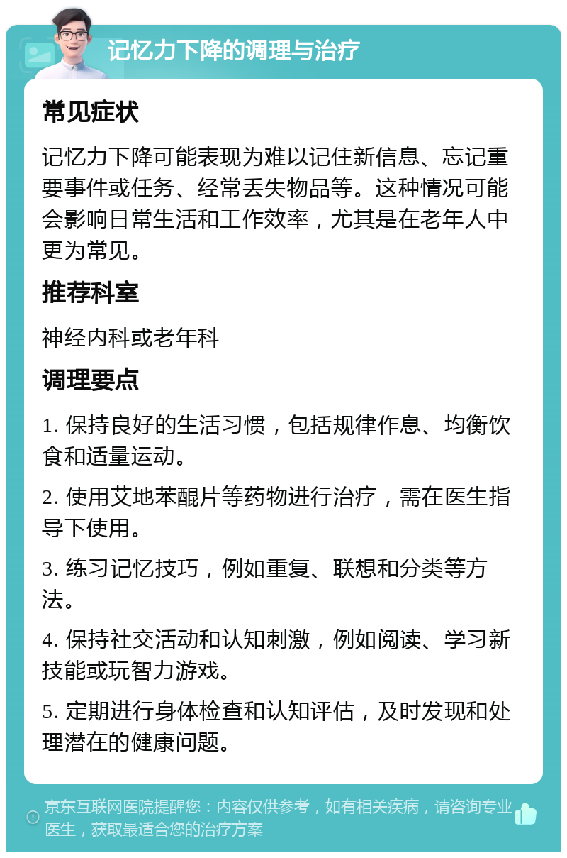 记忆力下降的调理与治疗 常见症状 记忆力下降可能表现为难以记住新信息、忘记重要事件或任务、经常丢失物品等。这种情况可能会影响日常生活和工作效率，尤其是在老年人中更为常见。 推荐科室 神经内科或老年科 调理要点 1. 保持良好的生活习惯，包括规律作息、均衡饮食和适量运动。 2. 使用艾地苯醌片等药物进行治疗，需在医生指导下使用。 3. 练习记忆技巧，例如重复、联想和分类等方法。 4. 保持社交活动和认知刺激，例如阅读、学习新技能或玩智力游戏。 5. 定期进行身体检查和认知评估，及时发现和处理潜在的健康问题。