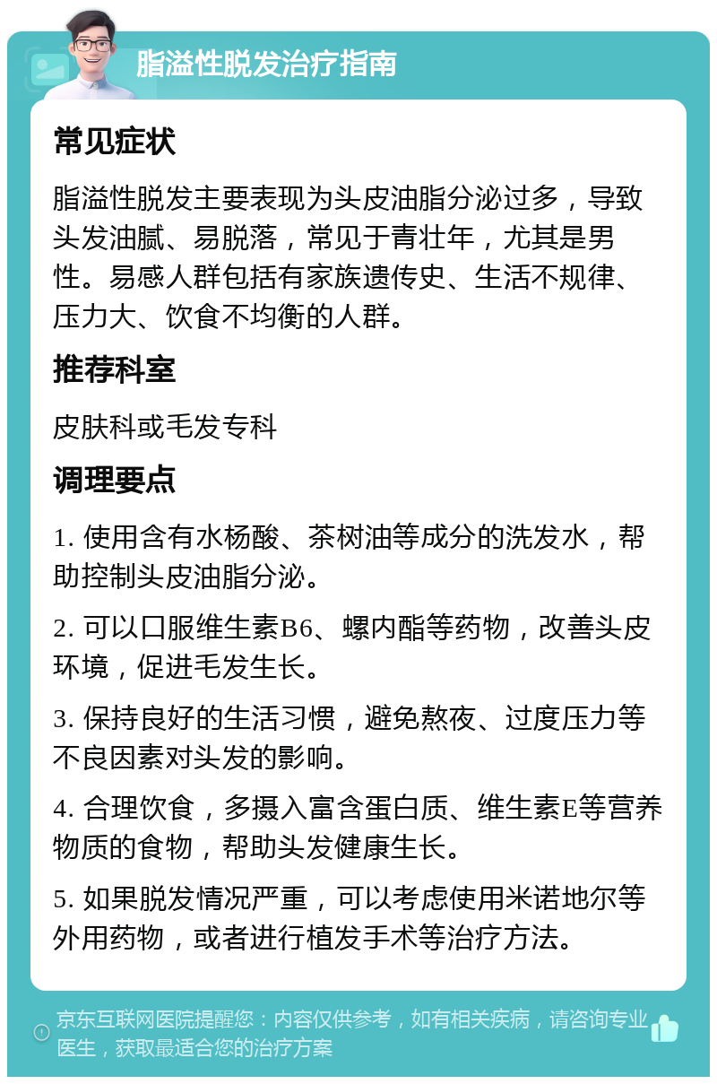 脂溢性脱发治疗指南 常见症状 脂溢性脱发主要表现为头皮油脂分泌过多，导致头发油腻、易脱落，常见于青壮年，尤其是男性。易感人群包括有家族遗传史、生活不规律、压力大、饮食不均衡的人群。 推荐科室 皮肤科或毛发专科 调理要点 1. 使用含有水杨酸、茶树油等成分的洗发水，帮助控制头皮油脂分泌。 2. 可以口服维生素B6、螺内酯等药物，改善头皮环境，促进毛发生长。 3. 保持良好的生活习惯，避免熬夜、过度压力等不良因素对头发的影响。 4. 合理饮食，多摄入富含蛋白质、维生素E等营养物质的食物，帮助头发健康生长。 5. 如果脱发情况严重，可以考虑使用米诺地尔等外用药物，或者进行植发手术等治疗方法。