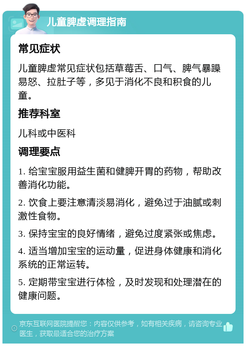 儿童脾虚调理指南 常见症状 儿童脾虚常见症状包括草莓舌、口气、脾气暴躁易怒、拉肚子等，多见于消化不良和积食的儿童。 推荐科室 儿科或中医科 调理要点 1. 给宝宝服用益生菌和健脾开胃的药物，帮助改善消化功能。 2. 饮食上要注意清淡易消化，避免过于油腻或刺激性食物。 3. 保持宝宝的良好情绪，避免过度紧张或焦虑。 4. 适当增加宝宝的运动量，促进身体健康和消化系统的正常运转。 5. 定期带宝宝进行体检，及时发现和处理潜在的健康问题。