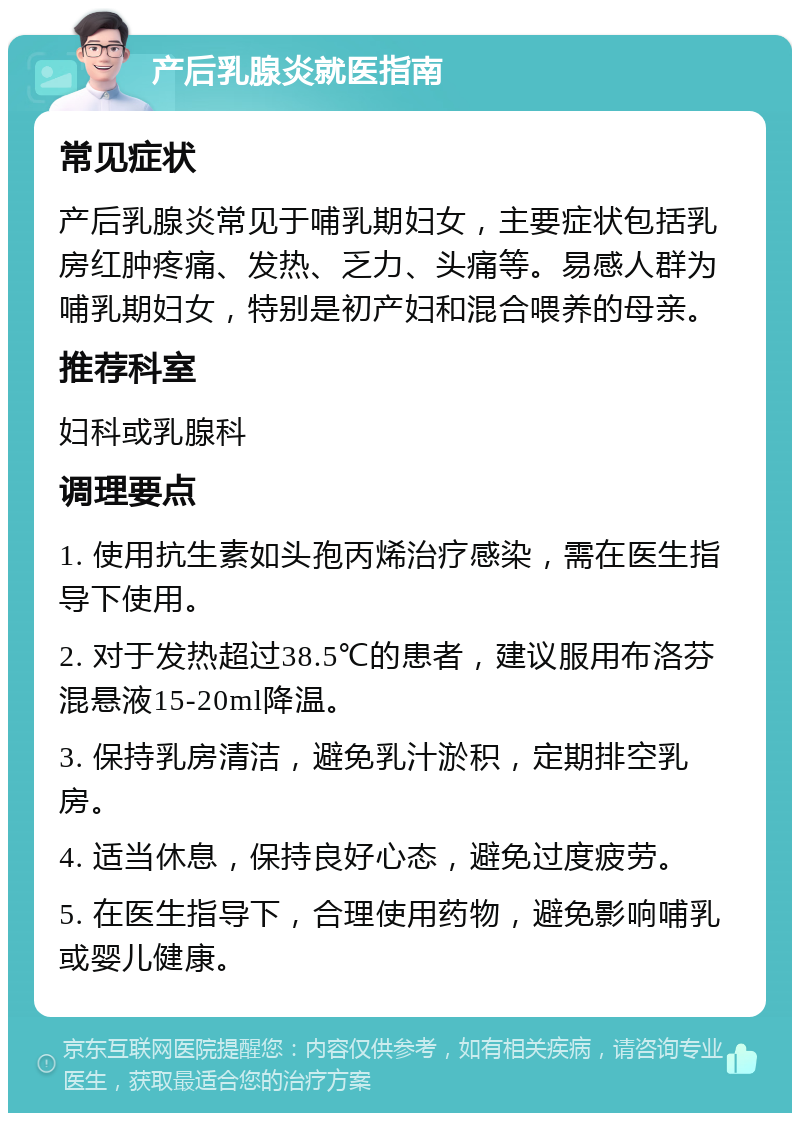 产后乳腺炎就医指南 常见症状 产后乳腺炎常见于哺乳期妇女，主要症状包括乳房红肿疼痛、发热、乏力、头痛等。易感人群为哺乳期妇女，特别是初产妇和混合喂养的母亲。 推荐科室 妇科或乳腺科 调理要点 1. 使用抗生素如头孢丙烯治疗感染，需在医生指导下使用。 2. 对于发热超过38.5℃的患者，建议服用布洛芬混悬液15-20ml降温。 3. 保持乳房清洁，避免乳汁淤积，定期排空乳房。 4. 适当休息，保持良好心态，避免过度疲劳。 5. 在医生指导下，合理使用药物，避免影响哺乳或婴儿健康。