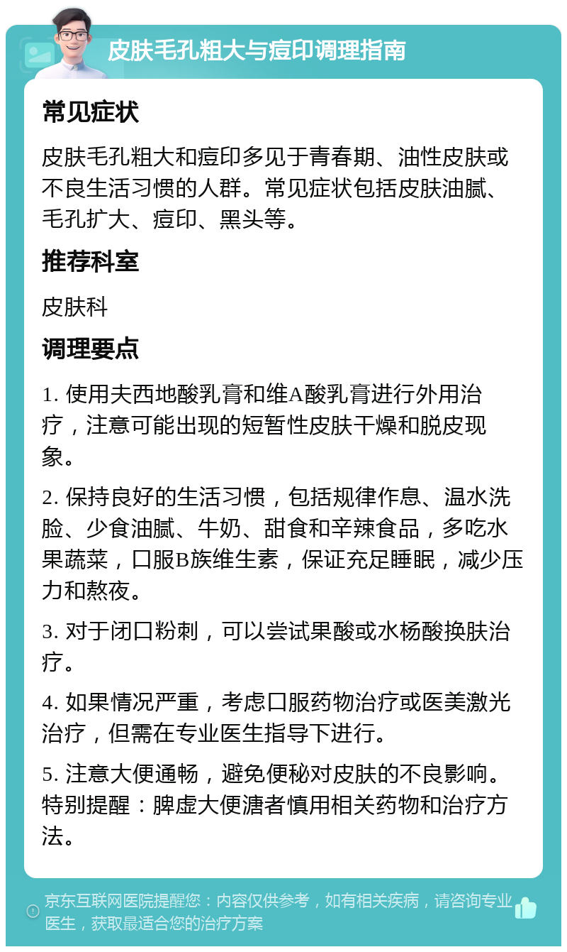 皮肤毛孔粗大与痘印调理指南 常见症状 皮肤毛孔粗大和痘印多见于青春期、油性皮肤或不良生活习惯的人群。常见症状包括皮肤油腻、毛孔扩大、痘印、黑头等。 推荐科室 皮肤科 调理要点 1. 使用夫西地酸乳膏和维A酸乳膏进行外用治疗，注意可能出现的短暂性皮肤干燥和脱皮现象。 2. 保持良好的生活习惯，包括规律作息、温水洗脸、少食油腻、牛奶、甜食和辛辣食品，多吃水果蔬菜，口服B族维生素，保证充足睡眠，减少压力和熬夜。 3. 对于闭口粉刺，可以尝试果酸或水杨酸换肤治疗。 4. 如果情况严重，考虑口服药物治疗或医美激光治疗，但需在专业医生指导下进行。 5. 注意大便通畅，避免便秘对皮肤的不良影响。特别提醒：脾虚大便溏者慎用相关药物和治疗方法。