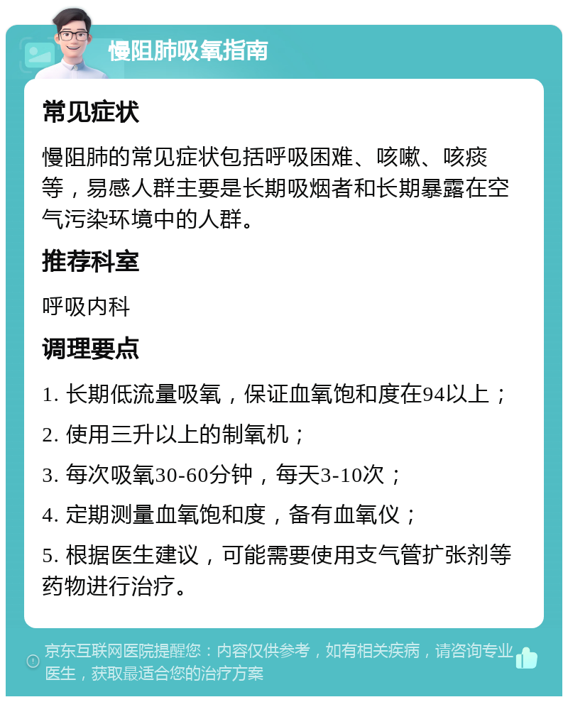 慢阻肺吸氧指南 常见症状 慢阻肺的常见症状包括呼吸困难、咳嗽、咳痰等，易感人群主要是长期吸烟者和长期暴露在空气污染环境中的人群。 推荐科室 呼吸内科 调理要点 1. 长期低流量吸氧，保证血氧饱和度在94以上； 2. 使用三升以上的制氧机； 3. 每次吸氧30-60分钟，每天3-10次； 4. 定期测量血氧饱和度，备有血氧仪； 5. 根据医生建议，可能需要使用支气管扩张剂等药物进行治疗。