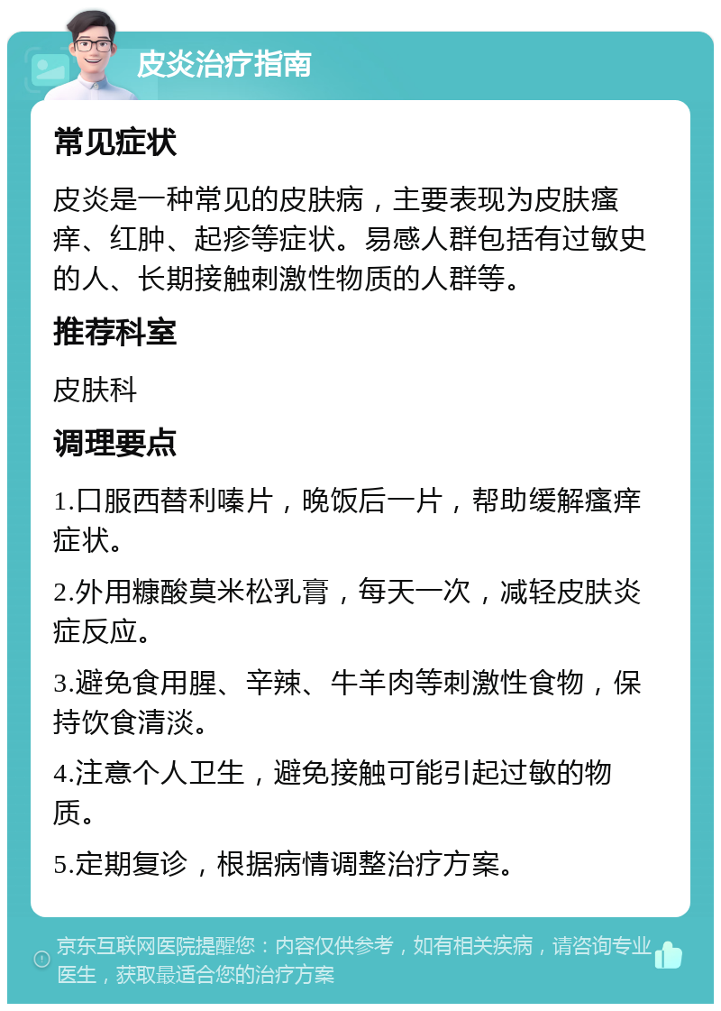 皮炎治疗指南 常见症状 皮炎是一种常见的皮肤病，主要表现为皮肤瘙痒、红肿、起疹等症状。易感人群包括有过敏史的人、长期接触刺激性物质的人群等。 推荐科室 皮肤科 调理要点 1.口服西替利嗪片，晚饭后一片，帮助缓解瘙痒症状。 2.外用糠酸莫米松乳膏，每天一次，减轻皮肤炎症反应。 3.避免食用腥、辛辣、牛羊肉等刺激性食物，保持饮食清淡。 4.注意个人卫生，避免接触可能引起过敏的物质。 5.定期复诊，根据病情调整治疗方案。