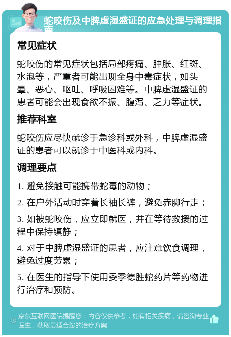 蛇咬伤及中脾虚湿盛证的应急处理与调理指南 常见症状 蛇咬伤的常见症状包括局部疼痛、肿胀、红斑、水泡等，严重者可能出现全身中毒症状，如头晕、恶心、呕吐、呼吸困难等。中脾虚湿盛证的患者可能会出现食欲不振、腹泻、乏力等症状。 推荐科室 蛇咬伤应尽快就诊于急诊科或外科，中脾虚湿盛证的患者可以就诊于中医科或内科。 调理要点 1. 避免接触可能携带蛇毒的动物； 2. 在户外活动时穿着长袖长裤，避免赤脚行走； 3. 如被蛇咬伤，应立即就医，并在等待救援的过程中保持镇静； 4. 对于中脾虚湿盛证的患者，应注意饮食调理，避免过度劳累； 5. 在医生的指导下使用委季德胜蛇药片等药物进行治疗和预防。