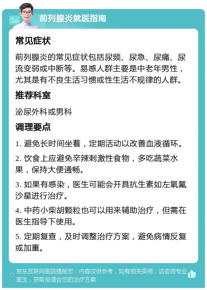 前列腺炎就医指南 常见症状 前列腺炎的常见症状包括尿频、尿急、尿痛、尿流变弱或中断等。易感人群主要是中老年男性，尤其是有不良生活习惯或性生活不规律的人群。 推荐科室 泌尿外科或男科 调理要点 1. 避免长时间坐着，定期活动以改善血液循环。 2. 饮食上应避免辛辣刺激性食物，多吃蔬菜水果，保持大便通畅。 3. 如果有感染，医生可能会开具抗生素如左氧氟沙星进行治疗。 4. 中药小柴胡颗粒也可以用来辅助治疗，但需在医生指导下使用。 5. 定期复查，及时调整治疗方案，避免病情反复或加重。