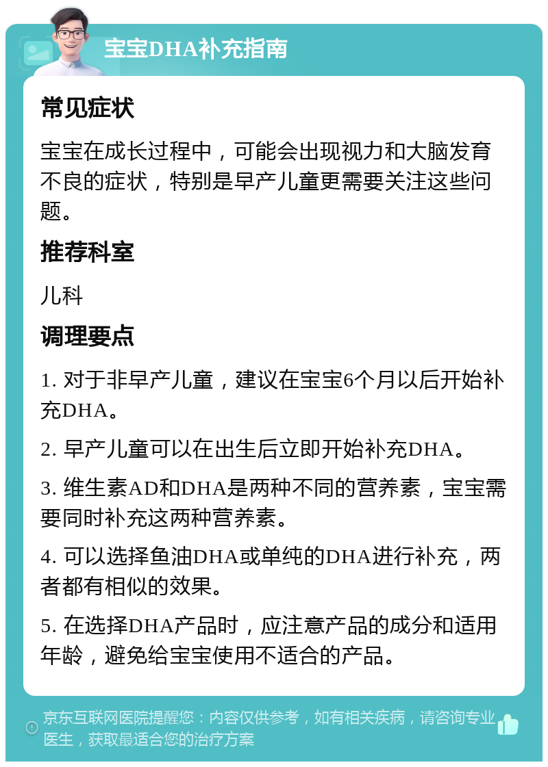 宝宝DHA补充指南 常见症状 宝宝在成长过程中，可能会出现视力和大脑发育不良的症状，特别是早产儿童更需要关注这些问题。 推荐科室 儿科 调理要点 1. 对于非早产儿童，建议在宝宝6个月以后开始补充DHA。 2. 早产儿童可以在出生后立即开始补充DHA。 3. 维生素AD和DHA是两种不同的营养素，宝宝需要同时补充这两种营养素。 4. 可以选择鱼油DHA或单纯的DHA进行补充，两者都有相似的效果。 5. 在选择DHA产品时，应注意产品的成分和适用年龄，避免给宝宝使用不适合的产品。