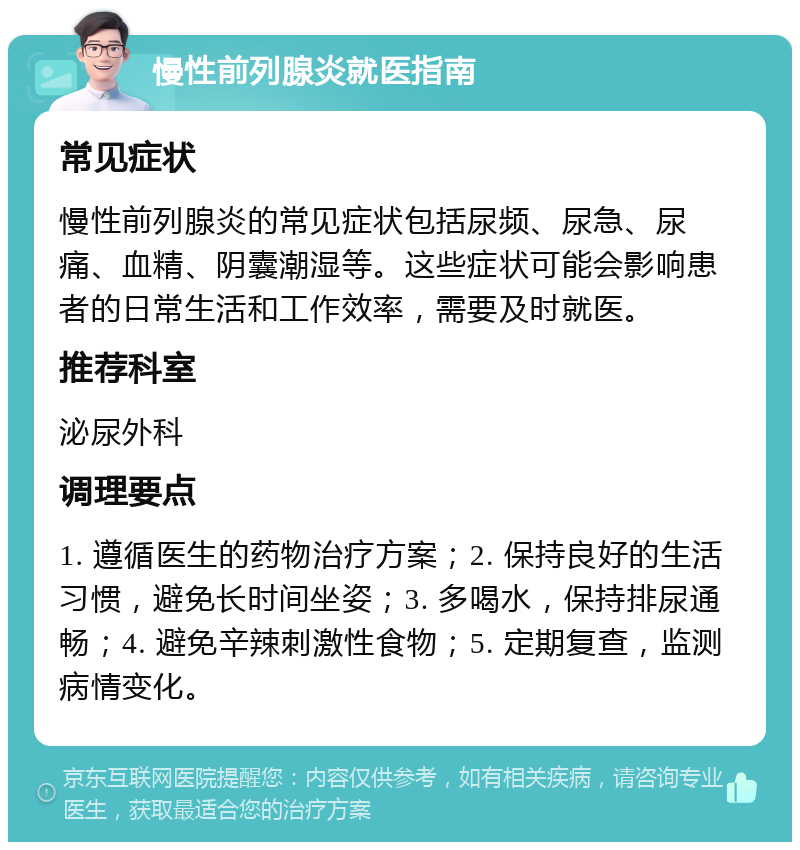 慢性前列腺炎就医指南 常见症状 慢性前列腺炎的常见症状包括尿频、尿急、尿痛、血精、阴囊潮湿等。这些症状可能会影响患者的日常生活和工作效率，需要及时就医。 推荐科室 泌尿外科 调理要点 1. 遵循医生的药物治疗方案；2. 保持良好的生活习惯，避免长时间坐姿；3. 多喝水，保持排尿通畅；4. 避免辛辣刺激性食物；5. 定期复查，监测病情变化。