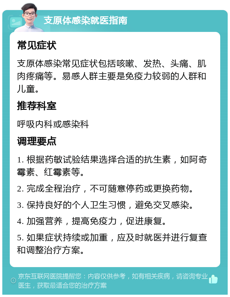 支原体感染就医指南 常见症状 支原体感染常见症状包括咳嗽、发热、头痛、肌肉疼痛等。易感人群主要是免疫力较弱的人群和儿童。 推荐科室 呼吸内科或感染科 调理要点 1. 根据药敏试验结果选择合适的抗生素，如阿奇霉素、红霉素等。 2. 完成全程治疗，不可随意停药或更换药物。 3. 保持良好的个人卫生习惯，避免交叉感染。 4. 加强营养，提高免疫力，促进康复。 5. 如果症状持续或加重，应及时就医并进行复查和调整治疗方案。