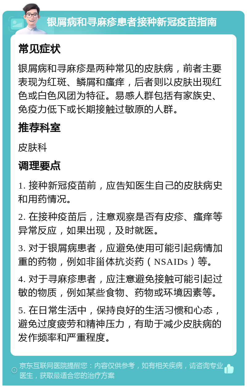 银屑病和寻麻疹患者接种新冠疫苗指南 常见症状 银屑病和寻麻疹是两种常见的皮肤病，前者主要表现为红斑、鳞屑和瘙痒，后者则以皮肤出现红色或白色风团为特征。易感人群包括有家族史、免疫力低下或长期接触过敏原的人群。 推荐科室 皮肤科 调理要点 1. 接种新冠疫苗前，应告知医生自己的皮肤病史和用药情况。 2. 在接种疫苗后，注意观察是否有皮疹、瘙痒等异常反应，如果出现，及时就医。 3. 对于银屑病患者，应避免使用可能引起病情加重的药物，例如非甾体抗炎药（NSAIDs）等。 4. 对于寻麻疹患者，应注意避免接触可能引起过敏的物质，例如某些食物、药物或环境因素等。 5. 在日常生活中，保持良好的生活习惯和心态，避免过度疲劳和精神压力，有助于减少皮肤病的发作频率和严重程度。