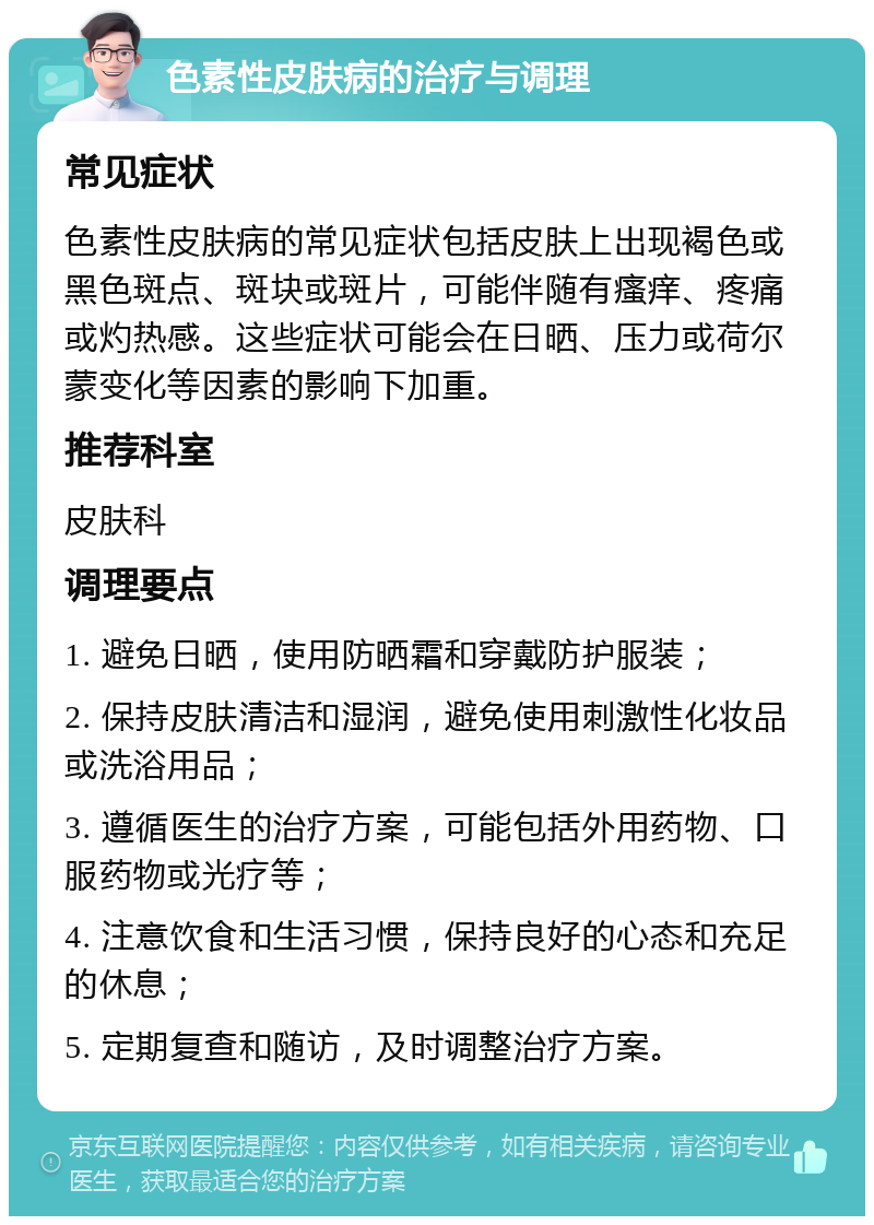 色素性皮肤病的治疗与调理 常见症状 色素性皮肤病的常见症状包括皮肤上出现褐色或黑色斑点、斑块或斑片，可能伴随有瘙痒、疼痛或灼热感。这些症状可能会在日晒、压力或荷尔蒙变化等因素的影响下加重。 推荐科室 皮肤科 调理要点 1. 避免日晒，使用防晒霜和穿戴防护服装； 2. 保持皮肤清洁和湿润，避免使用刺激性化妆品或洗浴用品； 3. 遵循医生的治疗方案，可能包括外用药物、口服药物或光疗等； 4. 注意饮食和生活习惯，保持良好的心态和充足的休息； 5. 定期复查和随访，及时调整治疗方案。