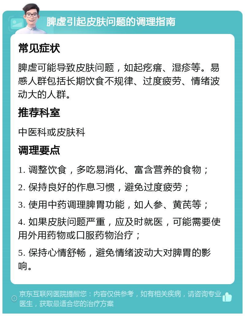 脾虚引起皮肤问题的调理指南 常见症状 脾虚可能导致皮肤问题，如起疙瘩、湿疹等。易感人群包括长期饮食不规律、过度疲劳、情绪波动大的人群。 推荐科室 中医科或皮肤科 调理要点 1. 调整饮食，多吃易消化、富含营养的食物； 2. 保持良好的作息习惯，避免过度疲劳； 3. 使用中药调理脾胃功能，如人参、黄芪等； 4. 如果皮肤问题严重，应及时就医，可能需要使用外用药物或口服药物治疗； 5. 保持心情舒畅，避免情绪波动大对脾胃的影响。