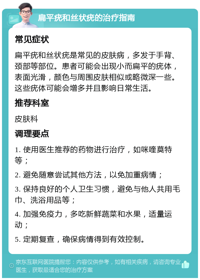 扁平疣和丝状疣的治疗指南 常见症状 扁平疣和丝状疣是常见的皮肤病，多发于手背、颈部等部位。患者可能会出现小而扁平的疣体，表面光滑，颜色与周围皮肤相似或略微深一些。这些疣体可能会增多并且影响日常生活。 推荐科室 皮肤科 调理要点 1. 使用医生推荐的药物进行治疗，如咪喹莫特等； 2. 避免随意尝试其他方法，以免加重病情； 3. 保持良好的个人卫生习惯，避免与他人共用毛巾、洗浴用品等； 4. 加强免疫力，多吃新鲜蔬菜和水果，适量运动； 5. 定期复查，确保病情得到有效控制。