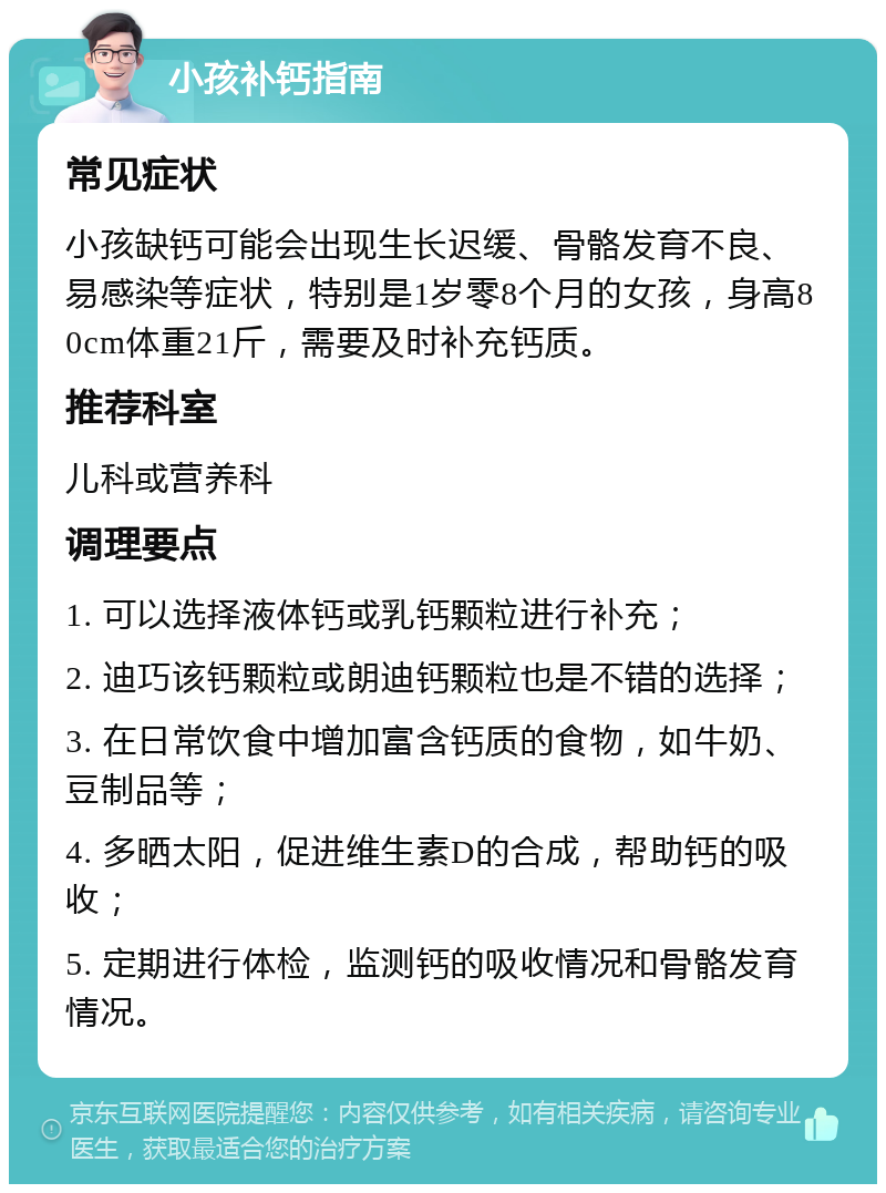 小孩补钙指南 常见症状 小孩缺钙可能会出现生长迟缓、骨骼发育不良、易感染等症状，特别是1岁零8个月的女孩，身高80cm体重21斤，需要及时补充钙质。 推荐科室 儿科或营养科 调理要点 1. 可以选择液体钙或乳钙颗粒进行补充； 2. 迪巧该钙颗粒或朗迪钙颗粒也是不错的选择； 3. 在日常饮食中增加富含钙质的食物，如牛奶、豆制品等； 4. 多晒太阳，促进维生素D的合成，帮助钙的吸收； 5. 定期进行体检，监测钙的吸收情况和骨骼发育情况。