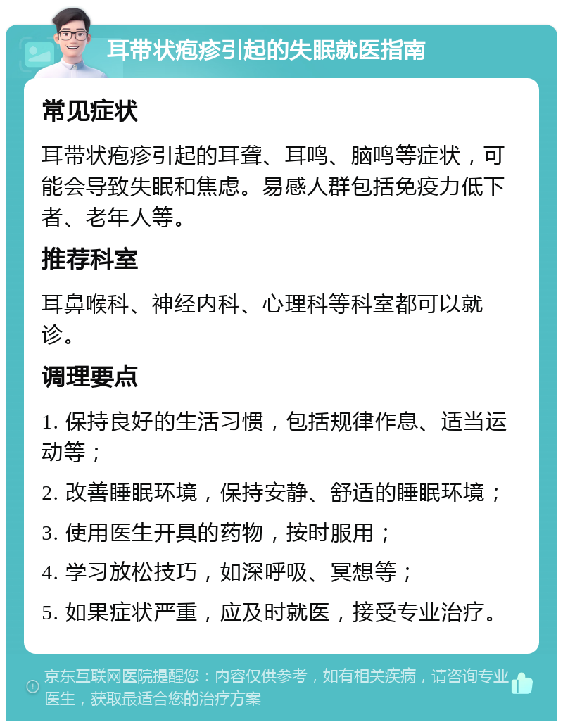 耳带状疱疹引起的失眠就医指南 常见症状 耳带状疱疹引起的耳聋、耳鸣、脑鸣等症状，可能会导致失眠和焦虑。易感人群包括免疫力低下者、老年人等。 推荐科室 耳鼻喉科、神经内科、心理科等科室都可以就诊。 调理要点 1. 保持良好的生活习惯，包括规律作息、适当运动等； 2. 改善睡眠环境，保持安静、舒适的睡眠环境； 3. 使用医生开具的药物，按时服用； 4. 学习放松技巧，如深呼吸、冥想等； 5. 如果症状严重，应及时就医，接受专业治疗。